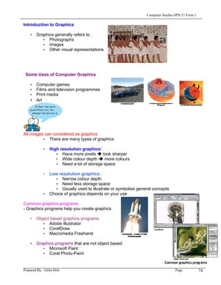 Computer Studies SPN 21 Form 1

Introduction to Graphics

    • Graphics generally refers to
         • Photographs
         • Images
         • Other visual representations




 Some Uses of Computer Graphics

    • Computer games
    • Films and television programmes
    • Print media
    • Art




All images can considered as graphics
          • There are many types of graphics

             • High resolution graphics:
                  • Have more pixels     look sharper
                  • Wide colour depth     more colours
                  • Need a lot of storage space

             • Low resolution graphics:
                 • Narrow colour depth
                 • Need less storage space
                 • Usually used to illustrate or symbolise general concepts
             • Choice of graphics depends on your use

Common graphics programs
- Graphics programs help you create graphics

    • Object based graphics programs
         • Adobe Illustrator
         • CorelDraw
         • Macromedia Freehand

    • Graphics programs that are not object based
         • Microsoft Paint
         • Corel Photo-Paint


Prepared By : Juliet Hoh                                                         Page            74
 