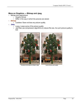 Computer Studies SPN 21 Form 1




More on Graphics — Bitmap and Jpeg
• Bitmap and Jpeg picture
     • Graphic format
     • Differ in the way in which the pictures are stored
• Bitmap
     • Lossless- Does not lose any picture quality
• Jpeg
     • Lossy- Loses some of the picture quality
     • Jpef files use compression algorithms to reduce file size. As such picture quality is
        lost




Prepared By : Juliet Hoh                                                         Page            77
 