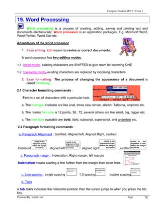 Computer Studies SPN 21 Form 1


19. Word Processing
      Word processing is a process of creating, editing, saving and printing text and
documents electronically. Word processor is an application packages. E.g. Microsoft Word,
Word Perfect, Word Star etc.

Advantages of the word processor

   1. Easy editing Edit means to revise or correct documents.

   A word processor has two editing modes:

1.1 Insert mode- existing characters are SHIFTED to give room for incoming ONE

1.2 Overwrite mode- existing characters are replaced by incoming characters.

   2. Easy formatting      The process of changing the appearance of a document is
      called formatting.

2.1 Character formatting commands :

   Font is a set of characters with a particular look.

   a. The font type available are like arial, times new roman, alladin, Tahoma, amphion etc.

   b. The normal font size is 12 points, 36.. 72..several others are like small, big, bigger etc.

   c. The font style available are bold, italic, subscript, superscript, and underline etc.

2.2 Paragraph formatting commands :

 a. Paragraph Alignment : Justified, Aligned left, Aligned Right, centred.



Centered                aligned left            aligned right                 justified

  b. Paragraph margin : Indentation, Right margin, left margin

Indentation means starting a line further from the margin than other lines.


   c. Line spacing : single spacing           1.5 spacing             double spacing

   d. Tabs

A tab mark indicates the horizontal position than the cursor jumps to when you press the tab
key.
Prepared By : Juliet Hoh                                                       Page        78
 
