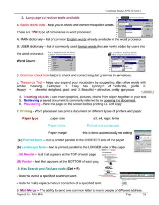 Computer Studies SPN 21 Form 1

    3. Language correction tools available

a. Spells check tools - help you to check and correct misspelled words.

There are TWO type of dictionaries in word processor.

A. MAIN dictionary – list of common English words already available in the word processor.

B. USER dictionary – list of commonly used foreign words that are newly added by users into

the word processor.

Word Count :



b. Grammar check tool- helps to check and correct irregular grammar in sentences.

c. Thesaurus Tool – helps you expand your vocabulary by suggesting alternative words with
similar meaning. Examples: 1. Easy has synonym of moderate, gentle 2.
Happy = cheerful, delighted, glad; and 3. Beautiful = attractive, pretty, gorgeous

  4. Inserting objects - can insert graphics, pictures, charts from clipart together in your text.
  5. Retrieving a saved document is commonly referred to as opening the document.
  6. Previewing –View the page on the screen before printing i.e. soft copy

7. Printing - Word processor can print a document on different types of printers and paper.

     Paper type             paper size                   a3, a4, legal, letter

                           Paper forms               Portrait and Landscape

                           Paper margin          this is done automatically on setting

(a.) Portrait form – text is printed parallel to the SHORTER side of the paper

(b) Landscape form – text is printed parallel to the LONGER side of the paper

 (A) Header – text that appears at the TOP of each page

(B) Footer – text that appears at the BOTTOM of each page

8. Has Search and Replace tools (Ctrl + F)

- faster to locate a specified searched word.

- faster to make replacement or correction of a specified term.

9. Mail Merge – The ability to send one common letter to many people of different address.
Prepared By : Juliet Hoh                                                            Page            79
 