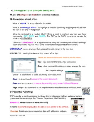 Computer Studies SPN 21 Form 1

 10. Can copy(Ctrl C), cut (Ctrl X)and paste (Ctrl V).

11. Use of backspace or delete keys to correct mistakes.

12. Manipulation a block of text

    What is a block ? It is a portion of a document.

     What is a marking a block ? To highlight a selected portion by dragging the mouse from
    the start to the end of that portion.

    What is manipulating a marked block? Once a block is marked, you can use these
    commands : CUT, COPY and PASTE. The CUT or the COPY commands transfer the
    block to a CLIPBOARD.

     What is a CLIPBOARD ? It is a portion of the computer’s memory set aside for storing a
    block temporarily. You can PASTE the content of the clipboard to the document.

WORD WRAP: moves any word that crosses the right margin to the next line.

SCROLLING: : moving the document up, down, left or right

                                   These are several commands found in the file menu.

                                   New – is a command to take a new workspace

                                   Open – is a command to retrieve or open a saved file from

                                             the computer storage

    Close – is a command to close a currently active document

    Save – is a command to save to the current document.

    Save as – is a command to save a document by using a new / different filename.

    Page setup – is a command to set page type or format of the active used document.

DTP (Desktop Publishing)

DTP is similar to word-processing but it can do more because it allows us to mix text and
graphics on the same page. Eg. Venture, Pagemaker, Ms Publishing

WYSIWYG (What You See Is What You Get)

It means documents displayed on the screen look similar to the printout.

Exercise Create your own resume/bio-data with tables and pictures.

Prepared By : Juliet Hoh                                                         Page            80
 