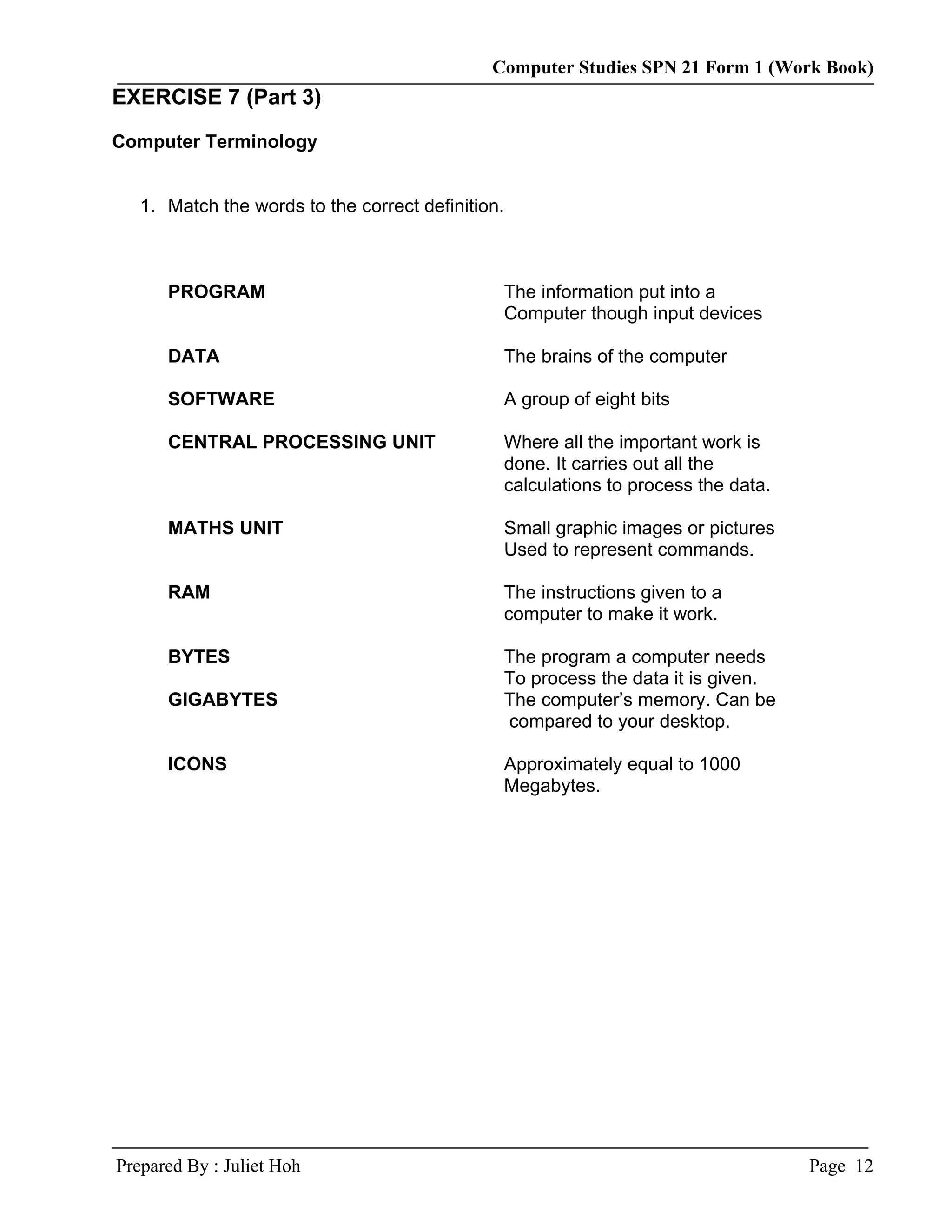 Computer Studies SPN 21 Form 1 (Work Book)
EXERCISE 7 (Part 3)

Computer Terminology


   1. Match the words to the correct definition.



      PROGRAM                                  The information put into a
                                               Computer though input devices

      DATA                                     The brains of the computer

      SOFTWARE                                 A group of eight bits

      CENTRAL PROCESSING UNIT                  Where all the important work is
                                               done. It carries out all the
                                               calculations to process the data.

      MATHS UNIT                               Small graphic images or pictures
                                               Used to represent commands.

      RAM                                      The instructions given to a
                                               computer to make it work.

      BYTES                                    The program a computer needs
                                               To process the data it is given.
      GIGABYTES                                The computer’s memory. Can be
                                               compared to your desktop.

      ICONS                                    Approximately equal to 1000
                                               Megabytes.




Prepared By : Juliet Hoh                                                           Page 12
 