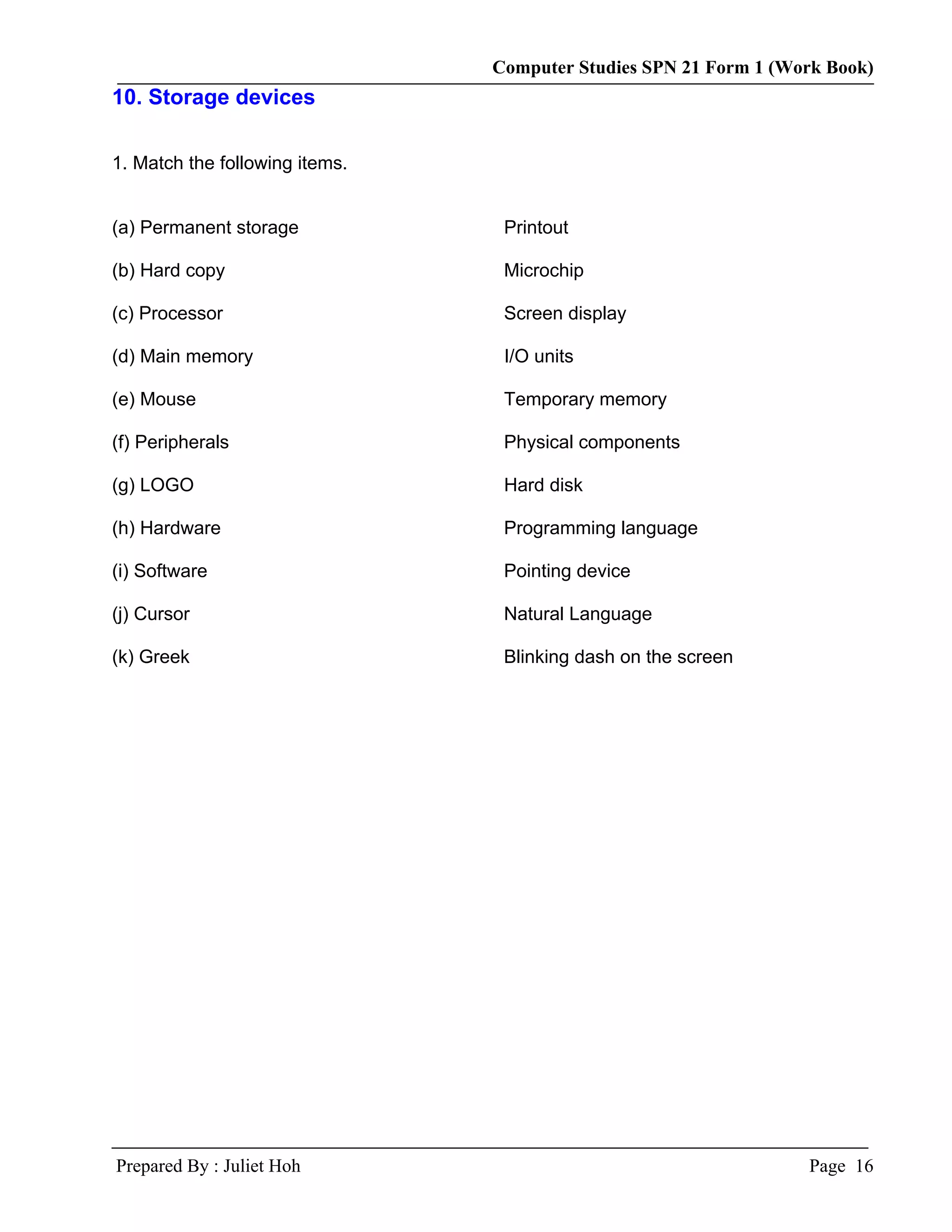 Computer Studies SPN 21 Form 1 (Work Book)
10. Storage devices

1. Match the following items.


(a) Permanent storage            Printout

(b) Hard copy                    Microchip

(c) Processor                    Screen display

(d) Main memory                  I/O units

(e) Mouse                        Temporary memory

(f) Peripherals                  Physical components

(g) LOGO                         Hard disk

(h) Hardware                     Programming language

(i) Software                     Pointing device

(j) Cursor                       Natural Language

(k) Greek                        Blinking dash on the screen




Prepared By : Juliet Hoh                                          Page 16
 