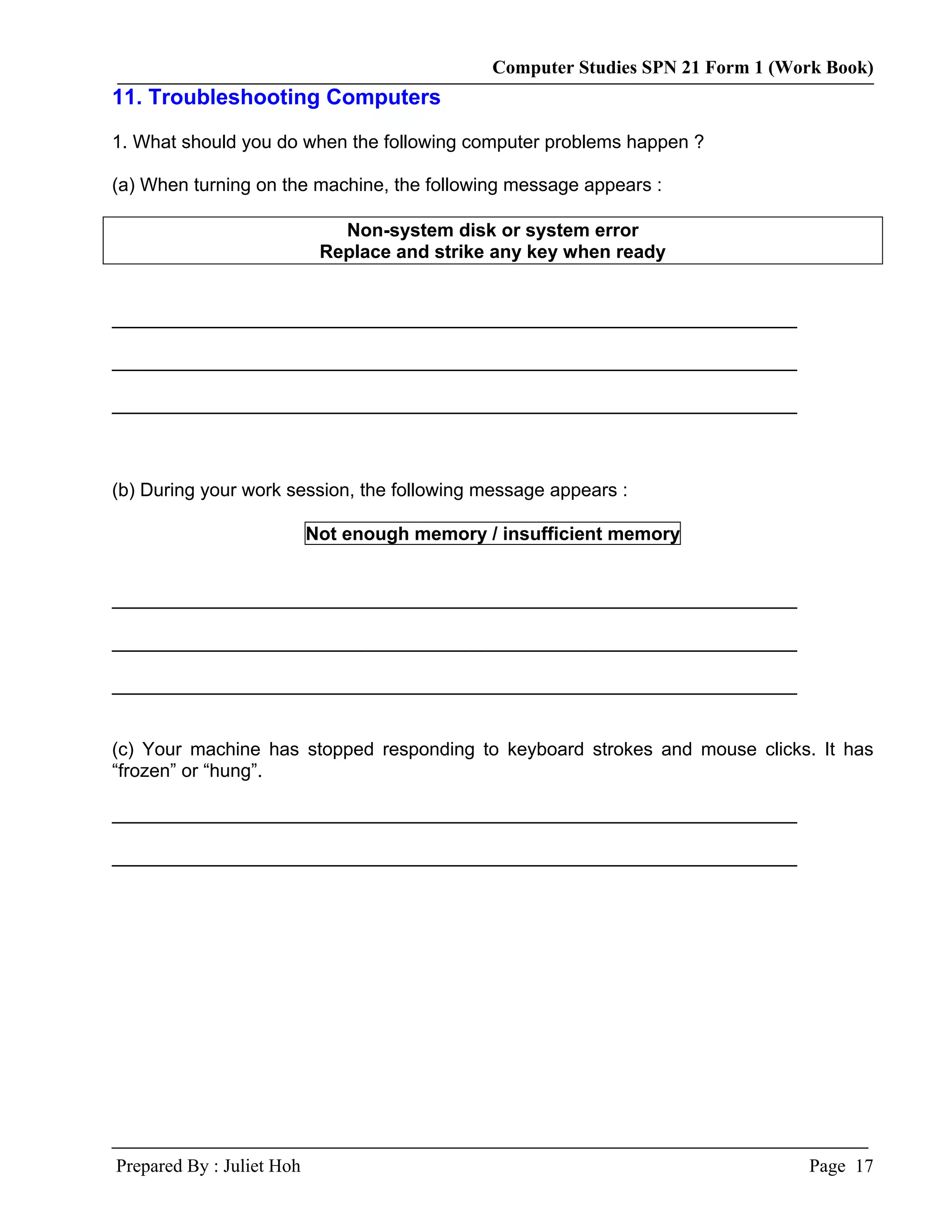 Computer Studies SPN 21 Form 1 (Work Book)
11. Troubleshooting Computers

1. What should you do when the following computer problems happen ?

(a) When turning on the machine, the following message appears :

                              Non-system disk or system error
                            Replace and strike any key when ready


__________________________________________________________________

__________________________________________________________________

__________________________________________________________________



(b) During your work session, the following message appears :

                           Not enough memory / insufficient memory


__________________________________________________________________

__________________________________________________________________

__________________________________________________________________


(c) Your machine has stopped responding to keyboard strokes and mouse clicks. It has
“frozen” or “hung”.

__________________________________________________________________

__________________________________________________________________




Prepared By : Juliet Hoh                                                        Page 17
 
