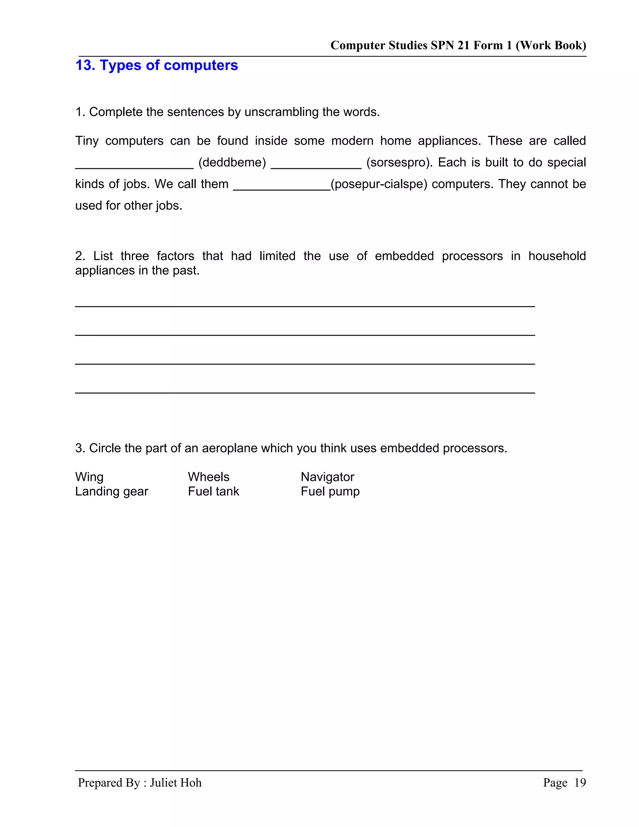 Computer Studies SPN 21 Form 1 (Work Book)
13. Types of computers


1. Complete the sentences by unscrambling the words.

Tiny computers can be found inside some modern home appliances. These are called
_________________ (deddbeme) _____________ (sorsespro). Each is built to do special
kinds of jobs. We call them ______________(posepur-cialspe) computers. They cannot be
used for other jobs.



2. List three factors that had limited the use of embedded processors in household
appliances in the past.

__________________________________________________________________

__________________________________________________________________

__________________________________________________________________

__________________________________________________________________



3. Circle the part of an aeroplane which you think uses embedded processors.

Wing                   Wheels          Navigator
Landing gear           Fuel tank       Fuel pump




Prepared By : Juliet Hoh                                                       Page 19
 