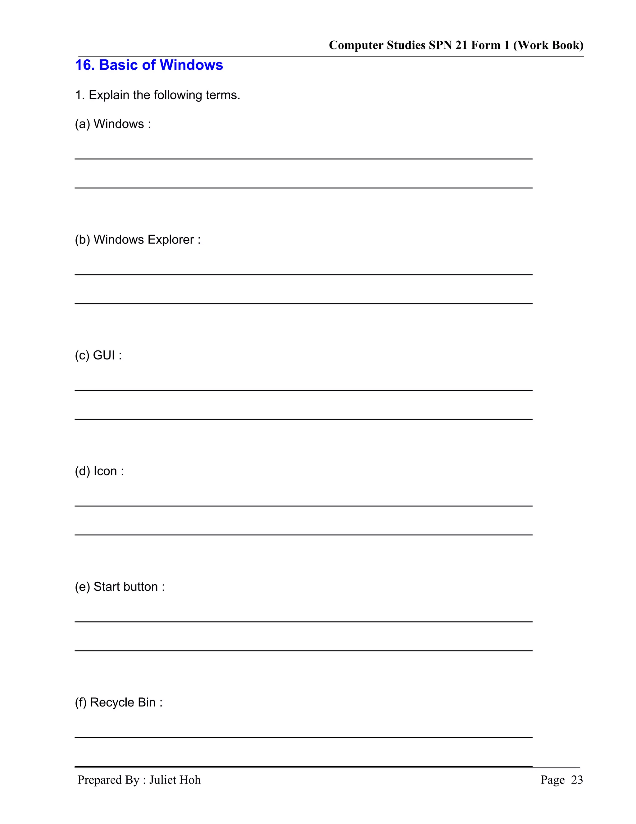 Computer Studies SPN 21 Form 1 (Work Book)
16. Basic of Windows

1. Explain the following terms.

(a) Windows :

__________________________________________________________________

__________________________________________________________________



(b) Windows Explorer :

__________________________________________________________________

__________________________________________________________________



(c) GUI :

__________________________________________________________________

__________________________________________________________________



(d) Icon :

__________________________________________________________________

__________________________________________________________________



(e) Start button :

__________________________________________________________________

__________________________________________________________________



(f) Recycle Bin :

__________________________________________________________________

__________________________________________________________________
Prepared By : Juliet Hoh                                              Page 23
 