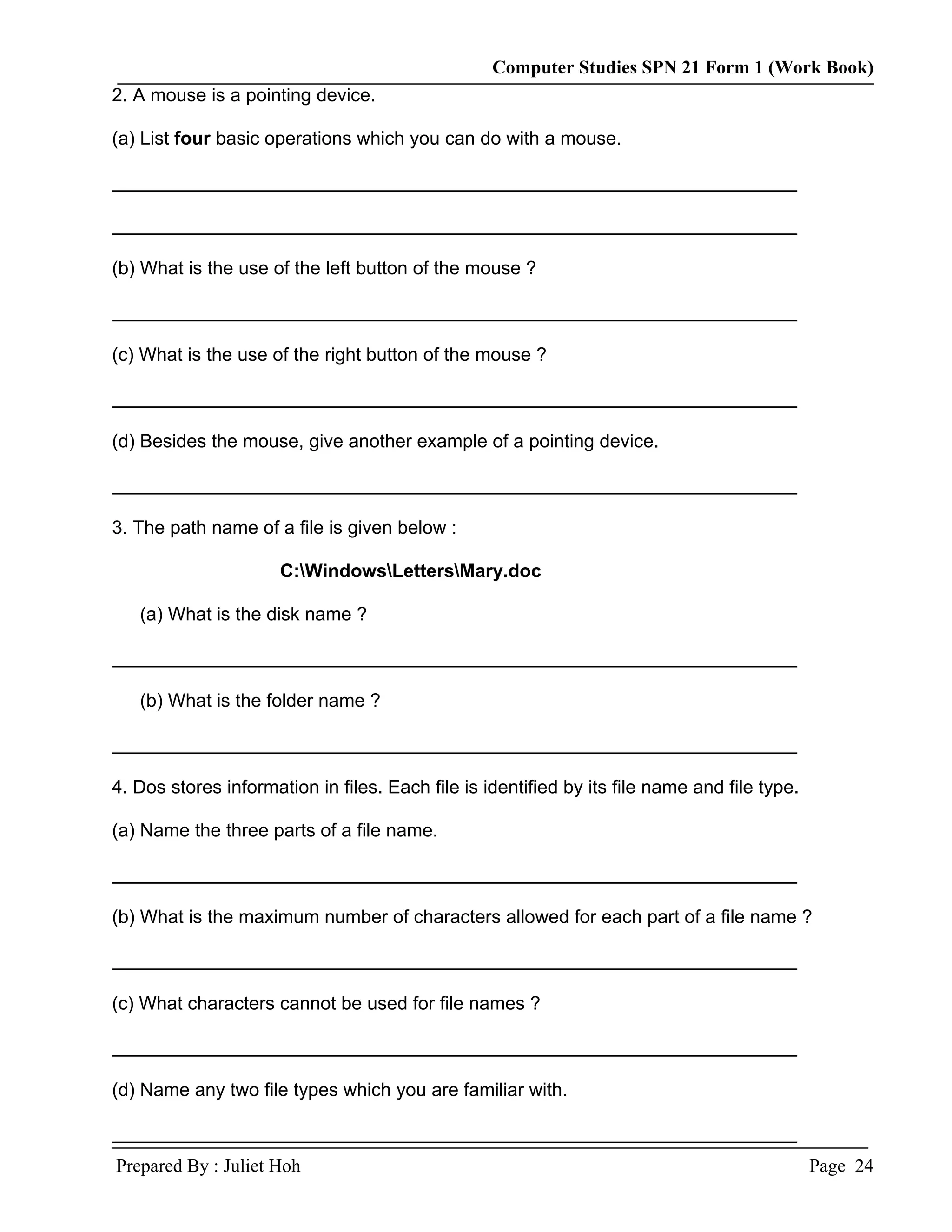 Computer Studies SPN 21 Form 1 (Work Book)
2. A mouse is a pointing device.

(a) List four basic operations which you can do with a mouse.

__________________________________________________________________

__________________________________________________________________

(b) What is the use of the left button of the mouse ?

__________________________________________________________________

(c) What is the use of the right button of the mouse ?

__________________________________________________________________

(d) Besides the mouse, give another example of a pointing device.

__________________________________________________________________

3. The path name of a file is given below :

                      C:WindowsLettersMary.doc

   (a) What is the disk name ?

__________________________________________________________________

   (b) What is the folder name ?

__________________________________________________________________

4. Dos stores information in files. Each file is identified by its file name and file type.

(a) Name the three parts of a file name.

__________________________________________________________________

(b) What is the maximum number of characters allowed for each part of a file name ?

__________________________________________________________________

(c) What characters cannot be used for file names ?

__________________________________________________________________

(d) Name any two file types which you are familiar with.

__________________________________________________________________
Prepared By : Juliet Hoh                                                                      Page 24
 