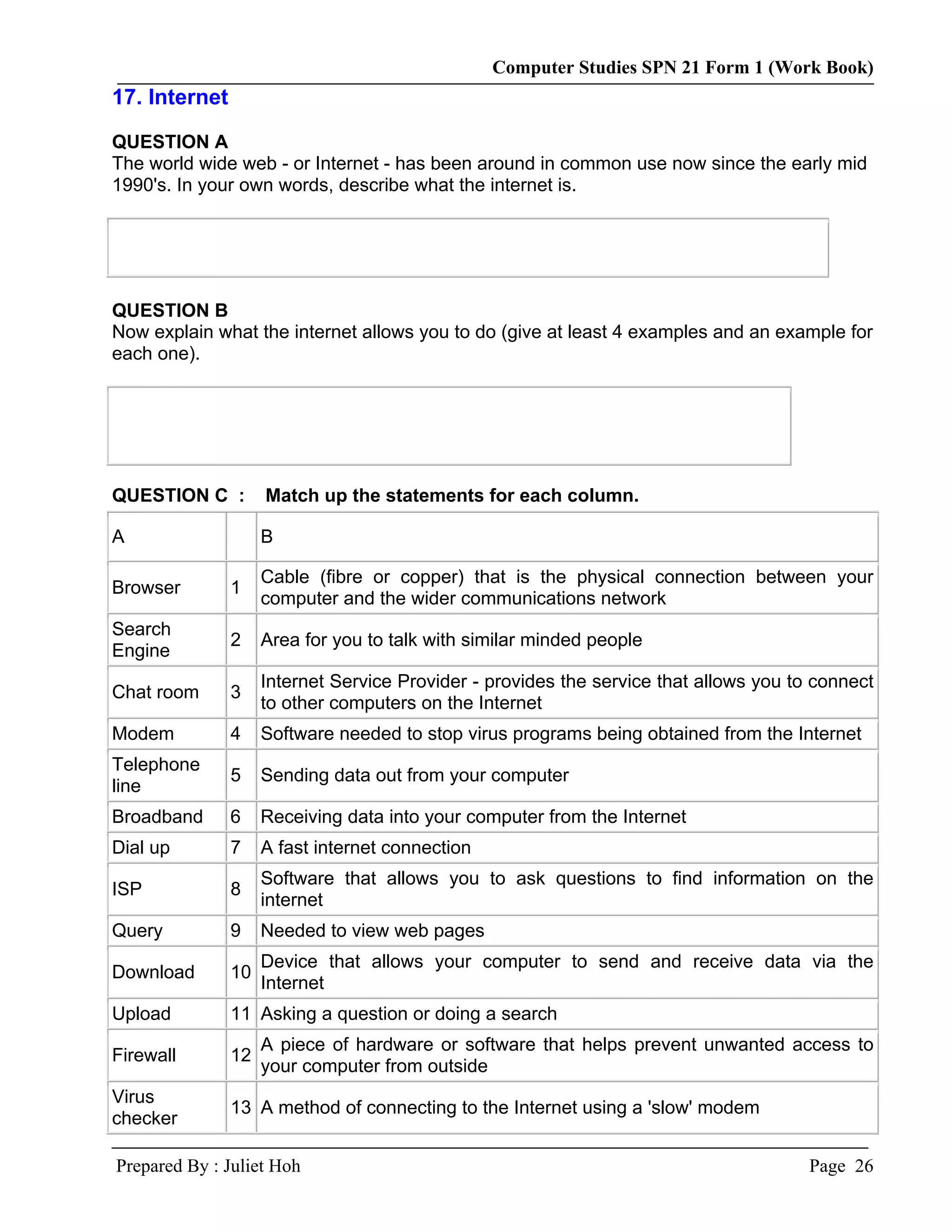 Computer Studies SPN 21 Form 1 (Work Book)
17. Internet

QUESTION A
The world wide web - or Internet - has been around in common use now since the early mid
1990's. In your own words, describe what the internet is.




QUESTION B
Now explain what the internet allows you to do (give at least 4 examples and an example for
each one).




QUESTION C :        Match up the statements for each column.

A                   B

                    Cable (fibre or copper) that is the physical connection between your
Browser        1
                    computer and the wider communications network
Search
               2    Area for you to talk with similar minded people
Engine
                    Internet Service Provider - provides the service that allows you to connect
Chat room      3
                    to other computers on the Internet
Modem          4    Software needed to stop virus programs being obtained from the Internet
Telephone
               5    Sending data out from your computer
line
Broadband      6    Receiving data into your computer from the Internet
Dial up        7    A fast internet connection
                    Software that allows you to ask questions to find information on the
ISP            8
                    internet
Query          9    Needed to view web pages
                    Device that allows your computer to send and receive data via the
Download       10
                    Internet
Upload         11 Asking a question or doing a search
                    A piece of hardware or software that helps prevent unwanted access to
Firewall       12
                    your computer from outside
Virus
               13 A method of connecting to the Internet using a 'slow' modem
checker

Prepared By : Juliet Hoh                                                               Page 26
 