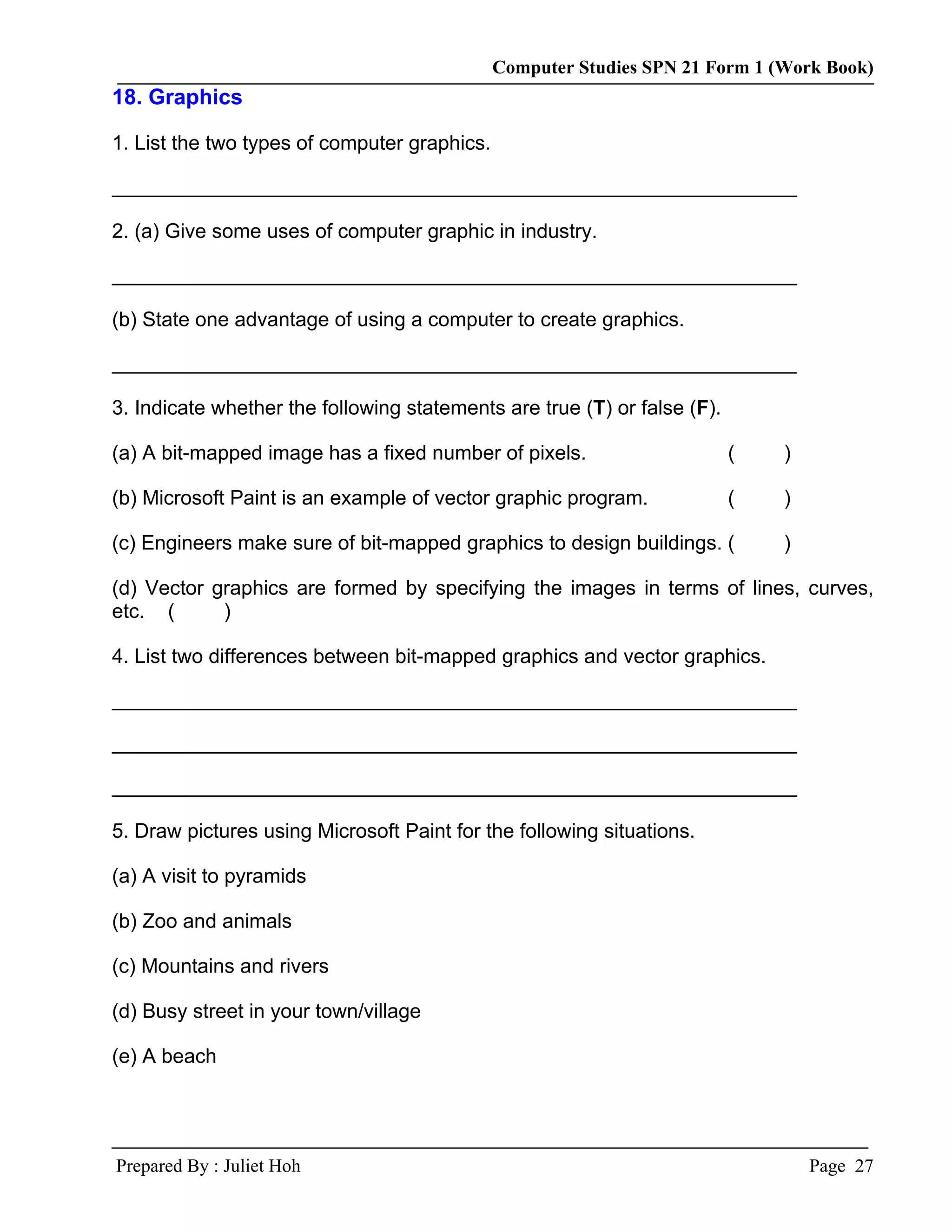 Computer Studies SPN 21 Form 1 (Work Book)
18. Graphics

1. List the two types of computer graphics.

__________________________________________________________________

2. (a) Give some uses of computer graphic in industry.

__________________________________________________________________

(b) State one advantage of using a computer to create graphics.

__________________________________________________________________

3. Indicate whether the following statements are true (T) or false (F).

(a) A bit-mapped image has a fixed number of pixels.                      (   )

(b) Microsoft Paint is an example of vector graphic program.              (   )

(c) Engineers make sure of bit-mapped graphics to design buildings. (         )

(d) Vector graphics are formed by specifying the images in terms of lines, curves,
etc. (      )

4. List two differences between bit-mapped graphics and vector graphics.

__________________________________________________________________

__________________________________________________________________

__________________________________________________________________

5. Draw pictures using Microsoft Paint for the following situations.

(a) A visit to pyramids

(b) Zoo and animals

(c) Mountains and rivers

(d) Busy street in your town/village

(e) A beach




Prepared By : Juliet Hoh                                                          Page 27
 