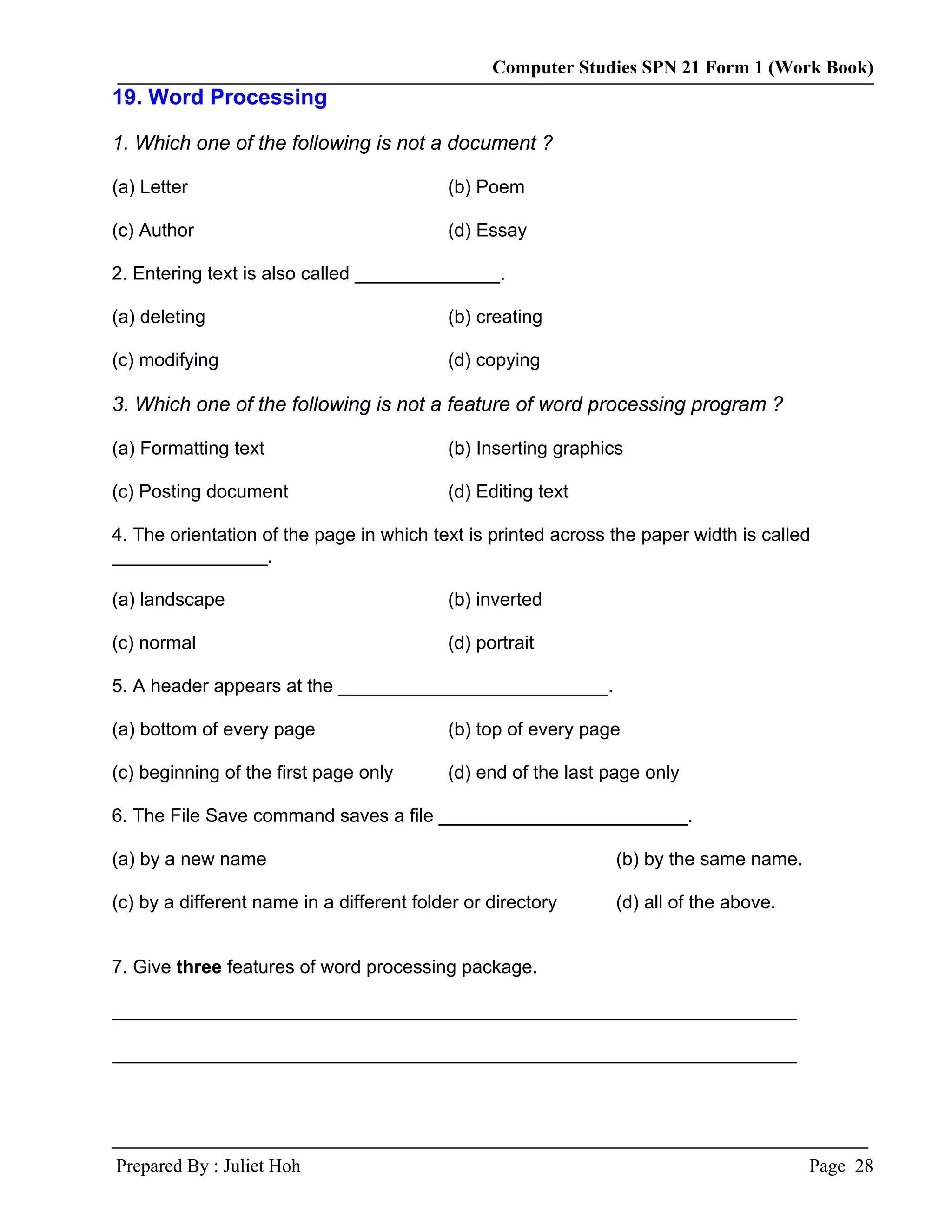 Computer Studies SPN 21 Form 1 (Work Book)
19. Word Processing

1. Which one of the following is not a document ?

(a) Letter                                 (b) Poem

(c) Author                                 (d) Essay

2. Entering text is also called ______________.

(a) deleting                               (b) creating

(c) modifying                              (d) copying

3. Which one of the following is not a feature of word processing program ?

(a) Formatting text                        (b) Inserting graphics

(c) Posting document                       (d) Editing text

4. The orientation of the page in which text is printed across the paper width is called
_______________.

(a) landscape                              (b) inverted

(c) normal                                 (d) portrait

5. A header appears at the __________________________.

(a) bottom of every page                   (b) top of every page

(c) beginning of the first page only       (d) end of the last page only

6. The File Save command saves a file ________________________.

(a) by a new name                                               (b) by the same name.

(c) by a different name in a different folder or directory      (d) all of the above.


7. Give three features of word processing package.

__________________________________________________________________

__________________________________________________________________




Prepared By : Juliet Hoh                                                                Page 28
 