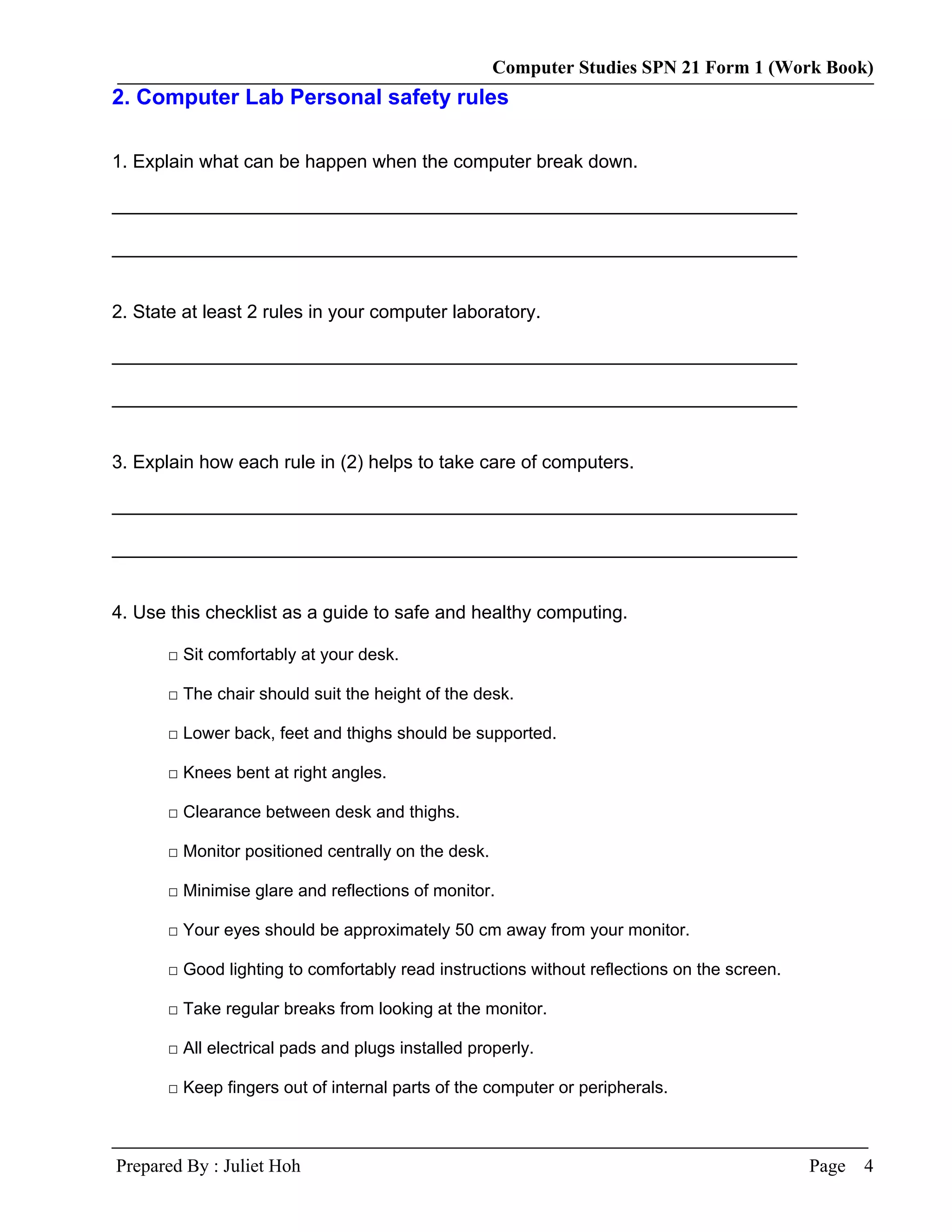 Computer Studies SPN 21 Form 1 (Work Book)
2. Computer Lab Personal safety rules

1. Explain what can be happen when the computer break down.

__________________________________________________________________

__________________________________________________________________


2. State at least 2 rules in your computer laboratory.

__________________________________________________________________

__________________________________________________________________


3. Explain how each rule in (2) helps to take care of computers.

__________________________________________________________________

__________________________________________________________________


4. Use this checklist as a guide to safe and healthy computing.

       □ Sit comfortably at your desk.

       □ The chair should suit the height of the desk.

       □ Lower back, feet and thighs should be supported.

       □ Knees bent at right angles.

       □ Clearance between desk and thighs.

       □ Monitor positioned centrally on the desk.

       □ Minimise glare and reflections of monitor.

       □ Your eyes should be approximately 50 cm away from your monitor.

       □ Good lighting to comfortably read instructions without reflections on the screen.

       □ Take regular breaks from looking at the monitor.

       □ All electrical pads and plugs installed properly.

       □ Keep fingers out of internal parts of the computer or peripherals.



Prepared By : Juliet Hoh                                                                     Page   4
 