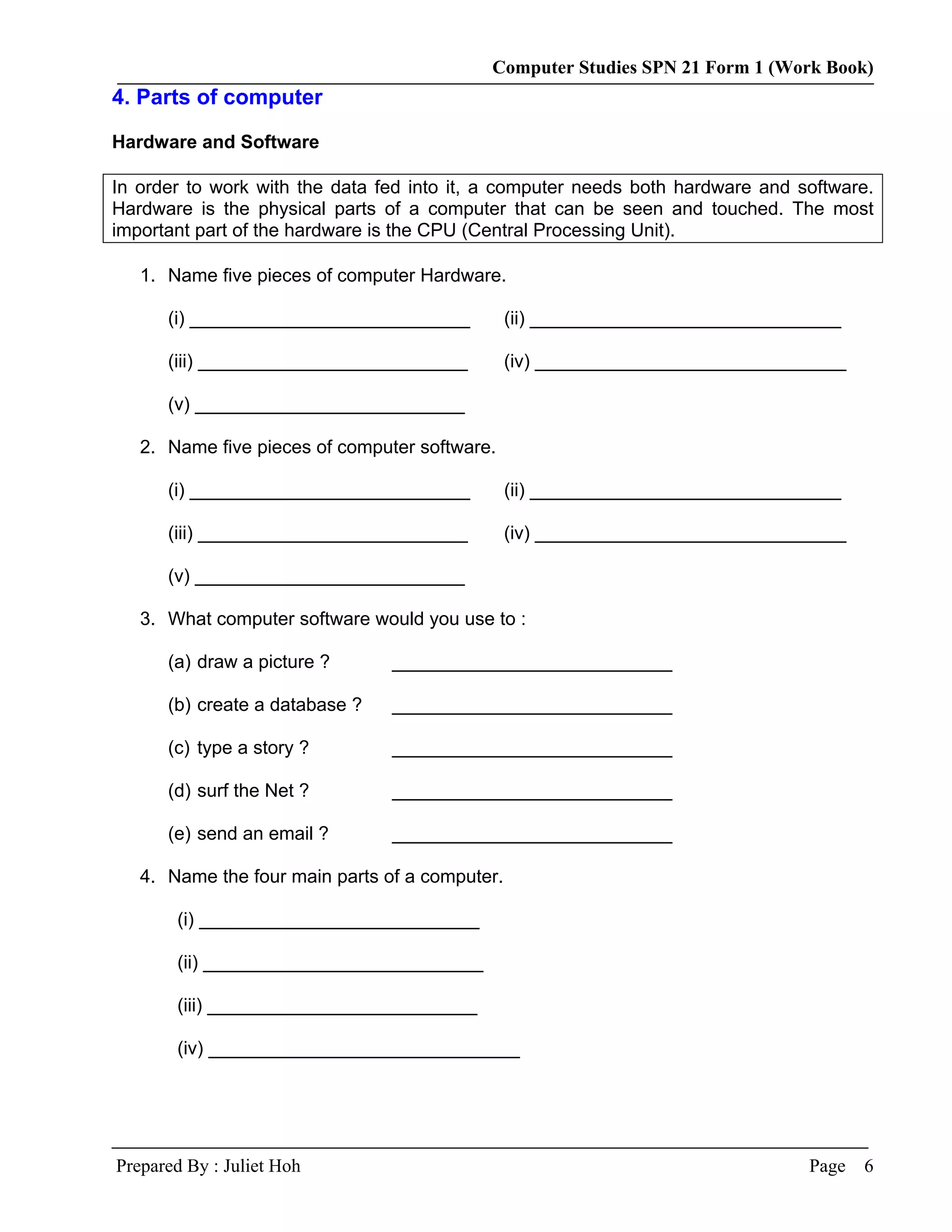 Computer Studies SPN 21 Form 1 (Work Book)
4. Parts of computer

Hardware and Software

In order to work with the data fed into it, a computer needs both hardware and software.
Hardware is the physical parts of a computer that can be seen and touched. The most
important part of the hardware is the CPU (Central Processing Unit).

   1. Name five pieces of computer Hardware.

      (i) ___________________________           (ii) ______________________________

      (iii) __________________________          (iv) ______________________________

      (v) __________________________

   2. Name five pieces of computer software.

      (i) ___________________________           (ii) ______________________________

      (iii) __________________________          (iv) ______________________________

      (v) __________________________

   3. What computer software would you use to :

      (a) draw a picture ?      ___________________________

      (b) create a database ?   ___________________________

      (c) type a story ?        ___________________________

      (d) surf the Net ?        ___________________________

      (e) send an email ?       ___________________________

   4. Name the four main parts of a computer.

       (i) ___________________________

       (ii) ___________________________

       (iii) __________________________

       (iv) ______________________________




Prepared By : Juliet Hoh                                                        Page   6
 
