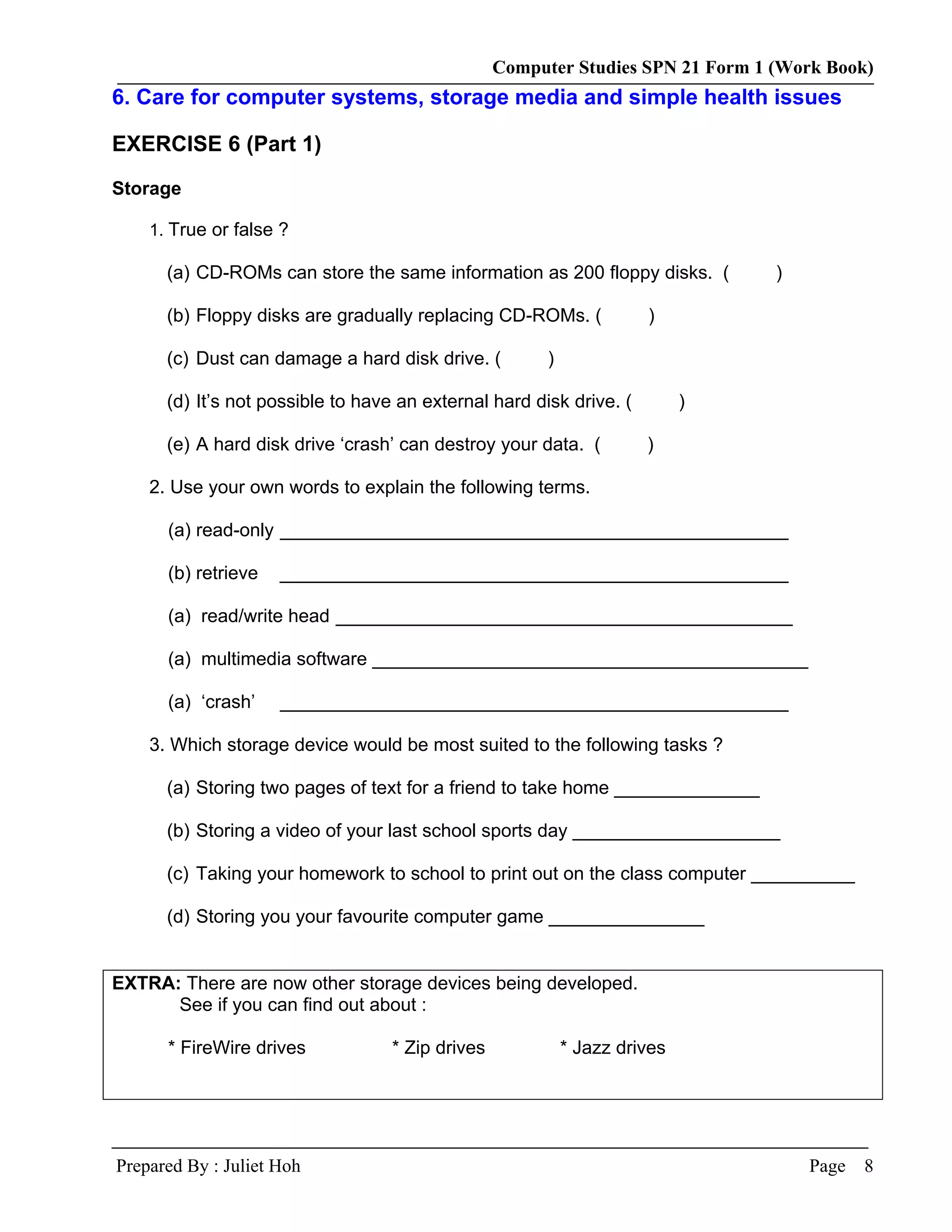 Computer Studies SPN 21 Form 1 (Work Book)
6. Care for computer systems, storage media and simple health issues

EXERCISE 6 (Part 1)

Storage

    1. True or false ?

      (a) CD-ROMs can store the same information as 200 floppy disks. (          )

      (b) Floppy disks are gradually replacing CD-ROMs. (             )

      (c) Dust can damage a hard disk drive. (          )

      (d) It’s not possible to have an external hard disk drive. (          )

      (e) A hard disk drive ‘crash’ can destroy your data. (          )

    2. Use your own words to explain the following terms.

      (a) read-only _________________________________________________

      (b) retrieve   _________________________________________________

      (a) read/write head ____________________________________________

      (a) multimedia software __________________________________________

      (a) ‘crash’    _________________________________________________

    3. Which storage device would be most suited to the following tasks ?

      (a) Storing two pages of text for a friend to take home ______________

      (b) Storing a video of your last school sports day ____________________

      (c) Taking your homework to school to print out on the class computer __________

      (d) Storing you your favourite computer game _______________


EXTRA: There are now other storage devices being developed.
      See if you can find out about :

      * FireWire drives            * Zip drives             * Jazz drives




Prepared By : Juliet Hoh                                                             Page   8
 