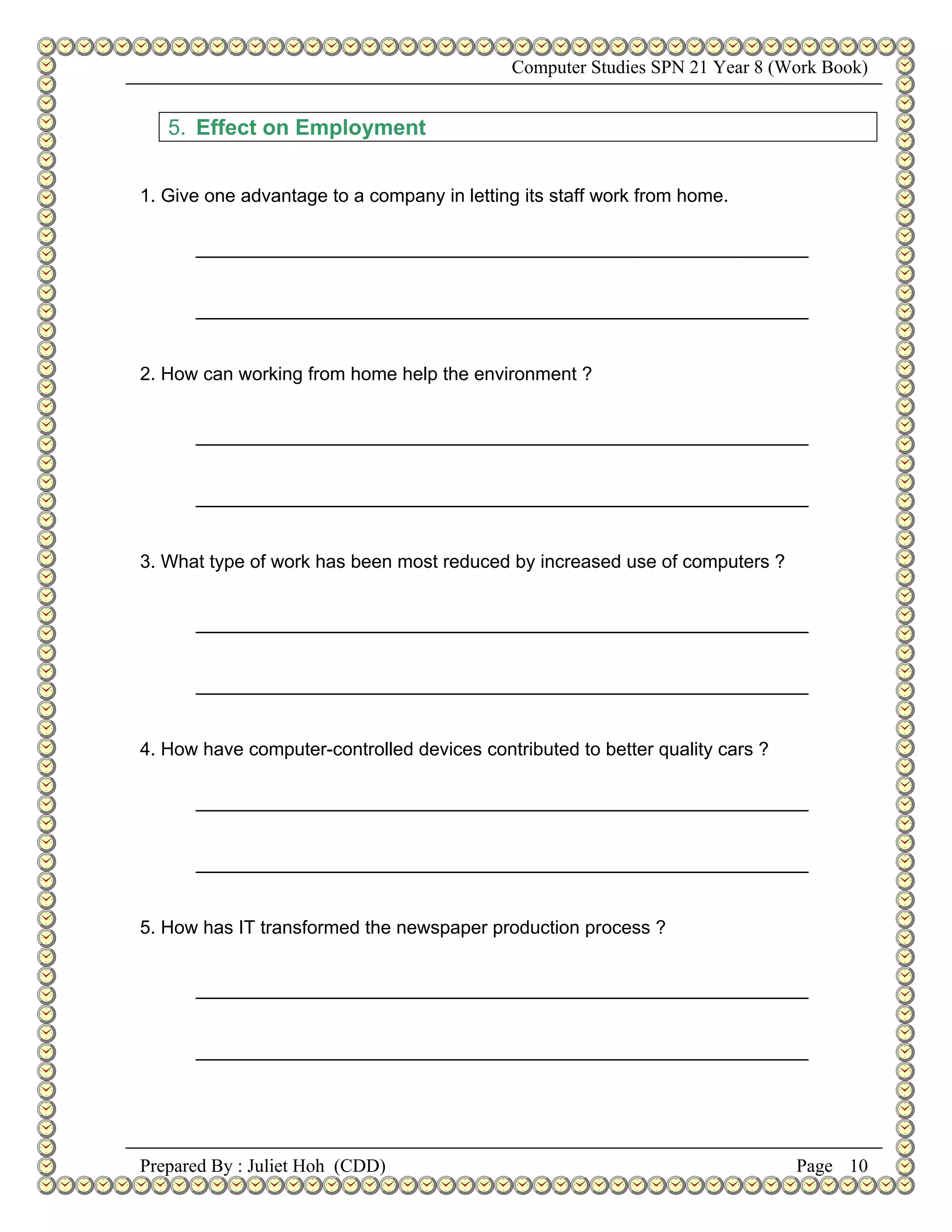 Computer Studies SPN 21 Year 8 (Work Book)


   5. Effect on Employment


1. Give one advantage to a company in letting its staff work from home.

      ___________________________________________________________


      ___________________________________________________________


2. How can working from home help the environment ?


      ___________________________________________________________


      ___________________________________________________________


3. What type of work has been most reduced by increased use of computers ?


      ___________________________________________________________


      ___________________________________________________________


4. How have computer-controlled devices contributed to better quality cars ?

      ___________________________________________________________


      ___________________________________________________________


5. How has IT transformed the newspaper production process ?


      ___________________________________________________________


      ___________________________________________________________




Prepared By : Juliet Hoh (CDD)                                                 Page 10
 