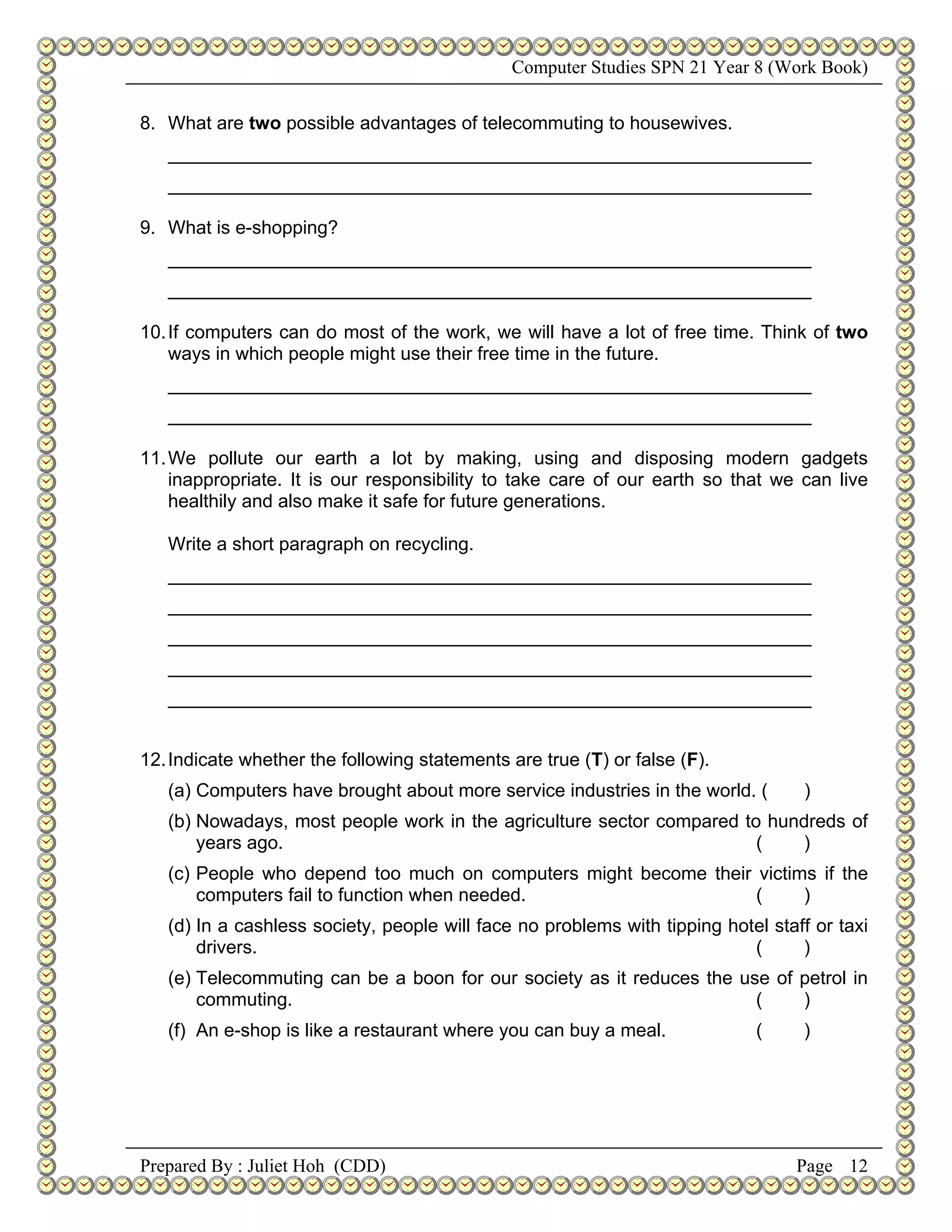 Computer Studies SPN 21 Year 8 (Work Book)


8. What are two possible advantages of telecommuting to housewives.
   ______________________________________________________________
   ______________________________________________________________

9. What is e-shopping?
   ______________________________________________________________
   ______________________________________________________________

10. If computers can do most of the work, we will have a lot of free time. Think of two
    ways in which people might use their free time in the future.
   ______________________________________________________________
   ______________________________________________________________

11. We pollute our earth a lot by making, using and disposing modern gadgets
    inappropriate. It is our responsibility to take care of our earth so that we can live
    healthily and also make it safe for future generations.

   Write a short paragraph on recycling.
   ______________________________________________________________
   ______________________________________________________________
   ______________________________________________________________
   ______________________________________________________________
   ______________________________________________________________


12. Indicate whether the following statements are true (T) or false (F).
   (a) Computers have brought about more service industries in the world. (       )
   (b) Nowadays, most people work in the agriculture sector compared to hundreds of
       years ago.                                                      (   )
   (c) People who depend too much on computers might become their victims if the
       computers fail to function when needed.                    (     )
   (d) In a cashless society, people will face no problems with tipping hotel staff or taxi
       drivers.                                                            (      )
   (e) Telecommuting can be a boon for our society as it reduces the use of petrol in
       commuting.                                                      (    )
   (f) An e-shop is like a restaurant where you can buy a meal.             (     )




Prepared By : Juliet Hoh (CDD)                                                    Page 12
 