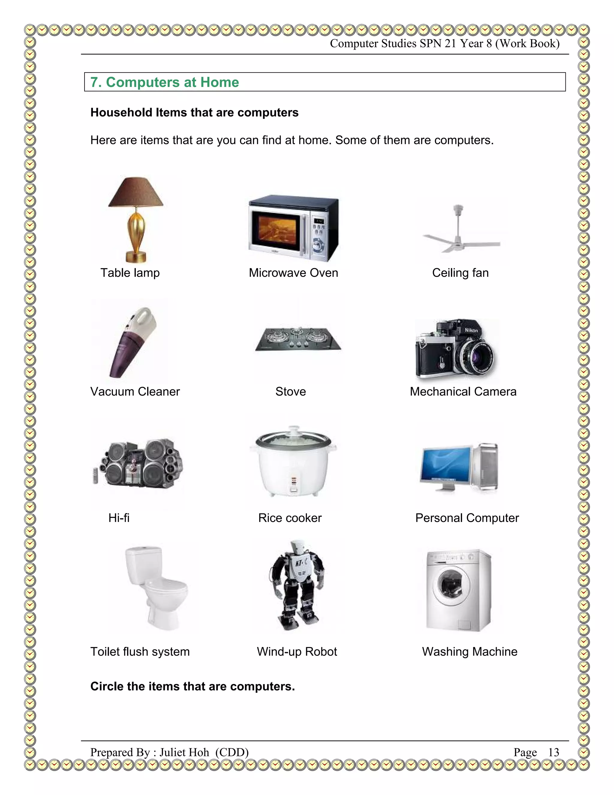 Computer Studies SPN 21 Year 8 (Work Book)


7. Computers at Home

Household Items that are computers

Here are items that are you can find at home. Some of them are computers.




 Table lamp                      Microwave Oven                   Ceiling fan




Vacuum Cleaner                       Stove                    Mechanical Camera




   Hi-fi                          Rice cooker                  Personal Computer




Toilet flush system               Wind-up Robot                 Washing Machine

Circle the items that are computers.




Prepared By : Juliet Hoh (CDD)                                                   Page 13
 