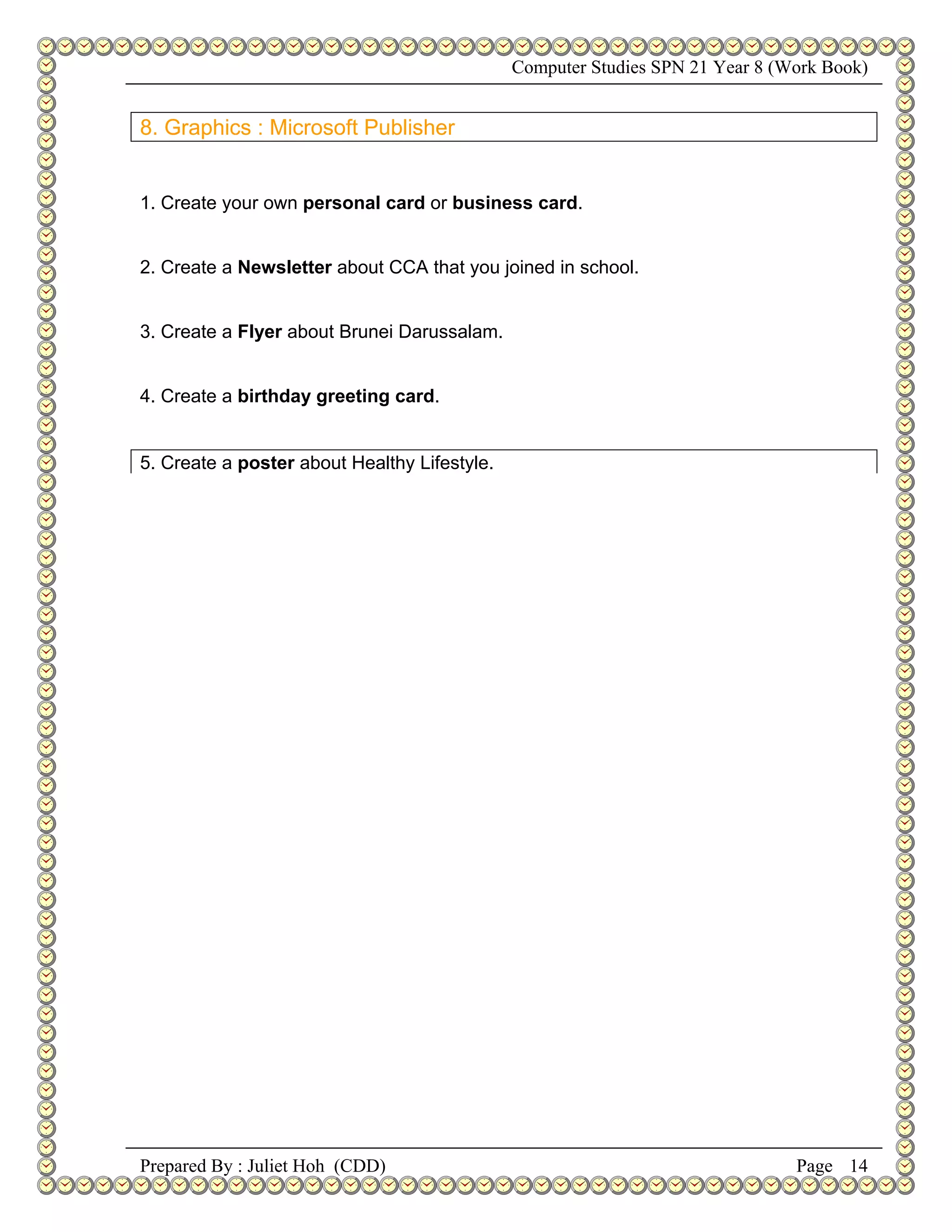Computer Studies SPN 21 Year 8 (Work Book)


8. Graphics : Microsoft Publisher


1. Create your own personal card or business card.


2. Create a Newsletter about CCA that you joined in school.


3. Create a Flyer about Brunei Darussalam.


4. Create a birthday greeting card.


5. Create a poster about Healthy Lifestyle.




Prepared By : Juliet Hoh (CDD)                                                 Page 14
 