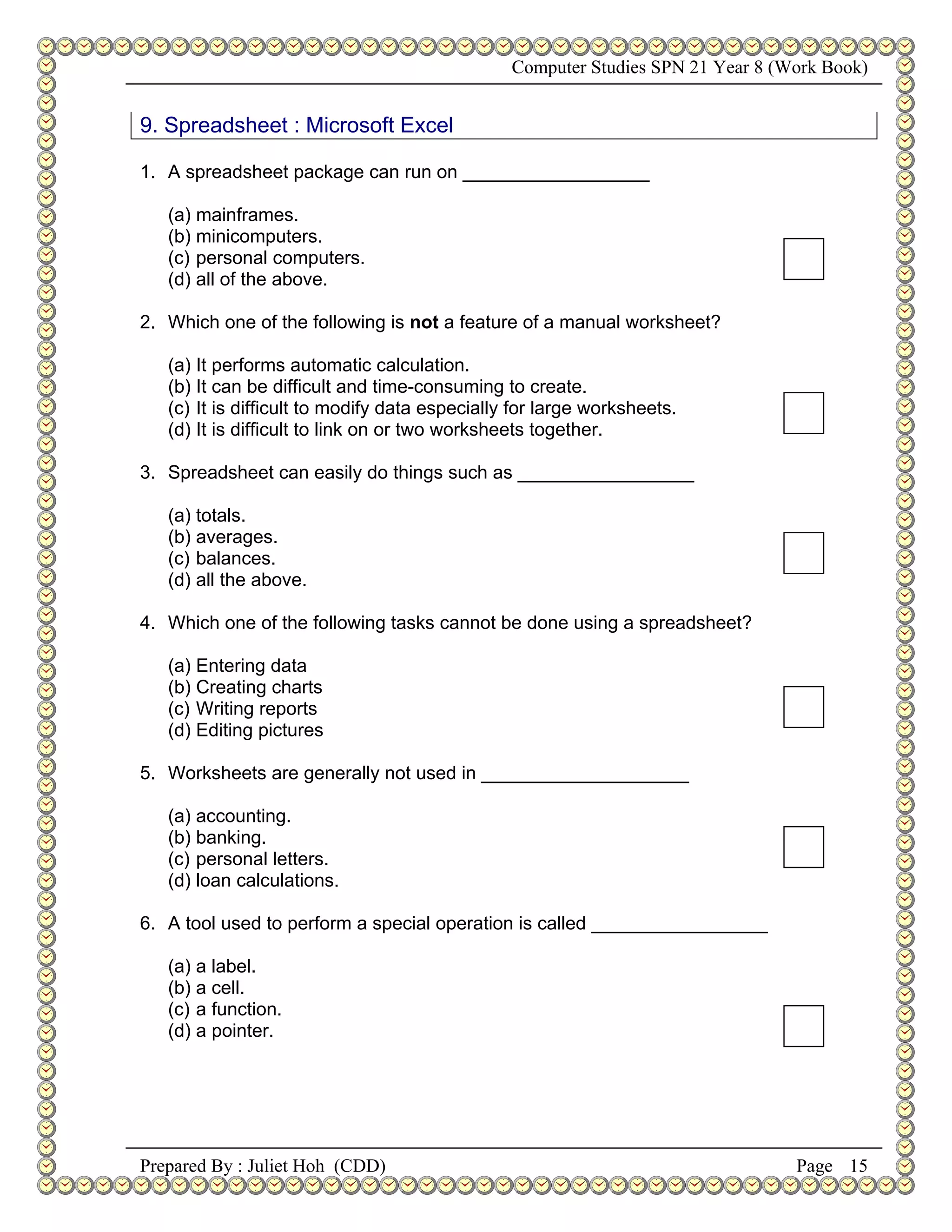 Computer Studies SPN 21 Year 8 (Work Book)


9. Spreadsheet : Microsoft Excel

1. A spreadsheet package can run on __________________

   (a) mainframes.
   (b) minicomputers.
   (c) personal computers.
   (d) all of the above.

2. Which one of the following is not a feature of a manual worksheet?

   (a) It performs automatic calculation.
   (b) It can be difficult and time-consuming to create.
   (c) It is difficult to modify data especially for large worksheets.
   (d) It is difficult to link on or two worksheets together.

3. Spreadsheet can easily do things such as _________________

   (a) totals.
   (b) averages.
   (c) balances.
   (d) all the above.

4. Which one of the following tasks cannot be done using a spreadsheet?

   (a) Entering data
   (b) Creating charts
   (c) Writing reports
   (d) Editing pictures

5. Worksheets are generally not used in ____________________

   (a) accounting.
   (b) banking.
   (c) personal letters.
   (d) loan calculations.

6. A tool used to perform a special operation is called _________________

   (a) a label.
   (b) a cell.
   (c) a function.
   (d) a pointer.




Prepared By : Juliet Hoh (CDD)                                                   Page 15
 