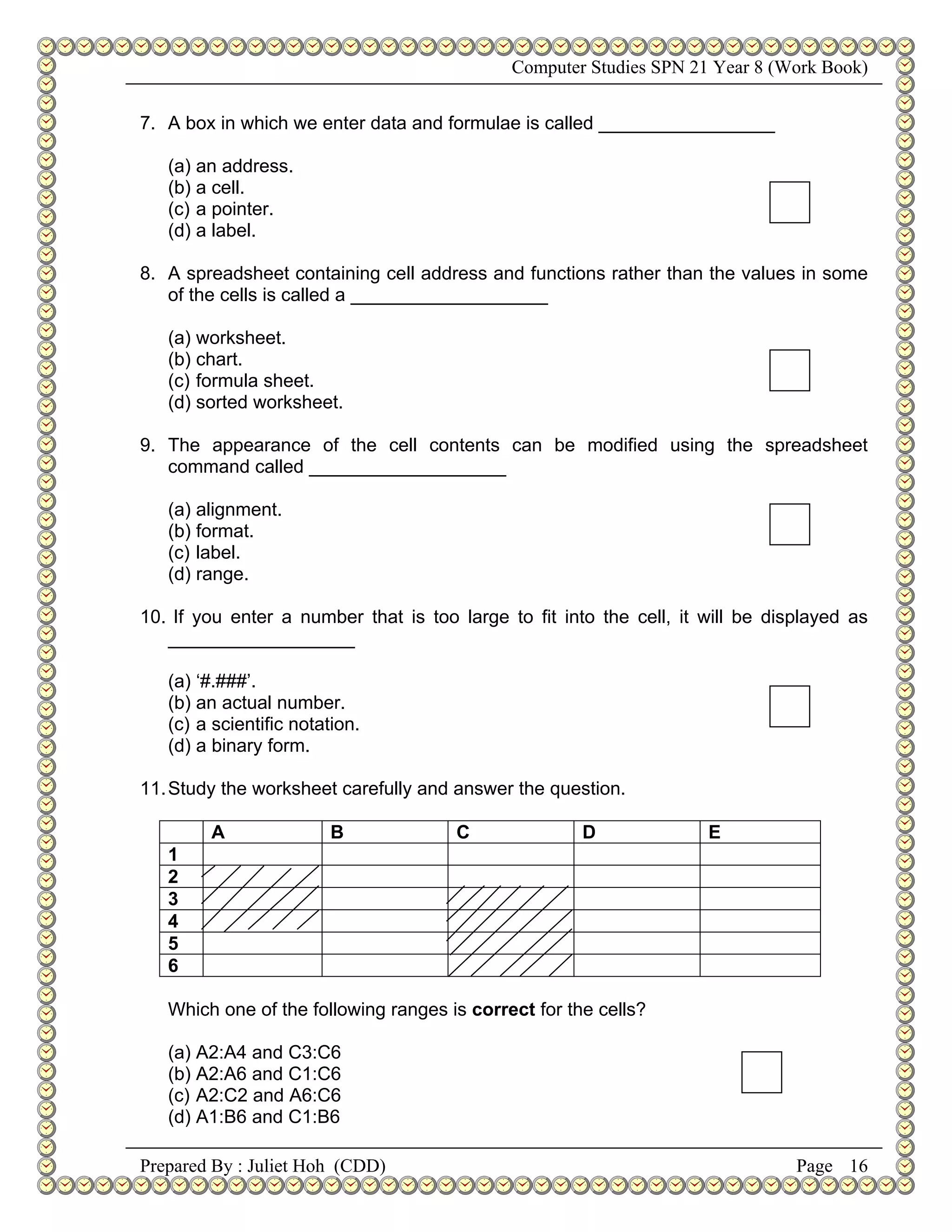 Computer Studies SPN 21 Year 8 (Work Book)


7. A box in which we enter data and formulae is called _________________

   (a) an address.
   (b) a cell.
   (c) a pointer.
   (d) a label.

8. A spreadsheet containing cell address and functions rather than the values in some
   of the cells is called a ___________________

   (a) worksheet.
   (b) chart.
   (c) formula sheet.
   (d) sorted worksheet.

9. The appearance of the cell contents can be modified using the spreadsheet
   command called ___________________

   (a) alignment.
   (b) format.
   (c) label.
   (d) range.

10. If you enter a number that is too large to fit into the cell, it will be displayed as
   __________________

   (a) ‘#.###’.
   (b) an actual number.
   (c) a scientific notation.
   (d) a binary form.

11. Study the worksheet carefully and answer the question.

        A                B            C               D              E
   1
   2
   3
   4
   5
   6

   Which one of the following ranges is correct for the cells?

   (a) A2:A4 and C3:C6
   (b) A2:A6 and C1:C6
   (c) A2:C2 and A6:C6
   (d) A1:B6 and C1:B6

Prepared By : Juliet Hoh (CDD)                                                  Page 16
 