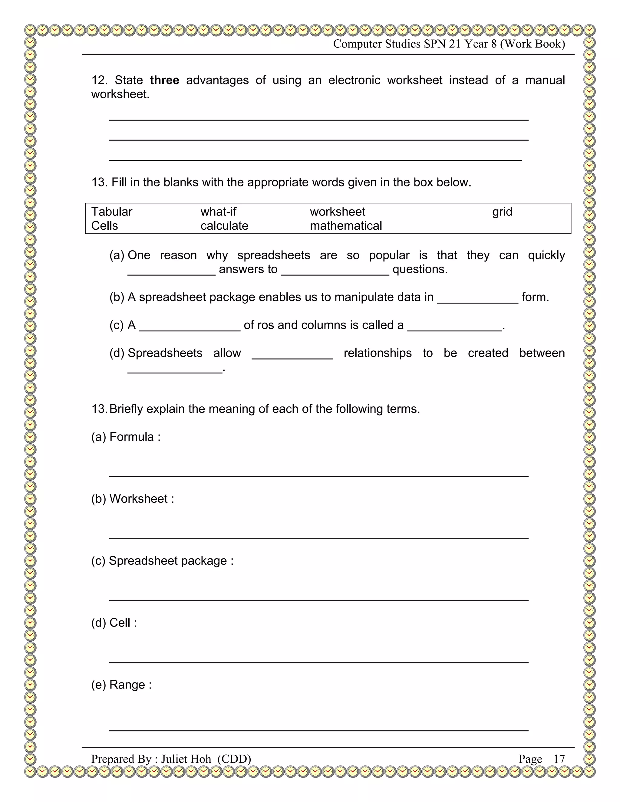 Computer Studies SPN 21 Year 8 (Work Book)


12. State three advantages of using an electronic worksheet instead of a manual
worksheet.
   ______________________________________________________________
   ______________________________________________________________
   _____________________________________________________________

13. Fill in the blanks with the appropriate words given in the box below.

Tabular             what-if              worksheet                          grid
Cells               calculate            mathematical

   (a) One reason why spreadsheets are so popular is that they can quickly
       _____________ answers to ________________ questions.

   (b) A spreadsheet package enables us to manipulate data in ____________ form.

   (c) A _______________ of ros and columns is called a ______________.

   (d) Spreadsheets allow ____________ relationships to be created between
       ______________.


13. Briefly explain the meaning of each of the following terms.

(a) Formula :

   ______________________________________________________________

(b) Worksheet :

   ______________________________________________________________

(c) Spreadsheet package :

   ______________________________________________________________

(d) Cell :

   ______________________________________________________________

(e) Range :


   ______________________________________________________________

Prepared By : Juliet Hoh (CDD)                                                     Page 17
 