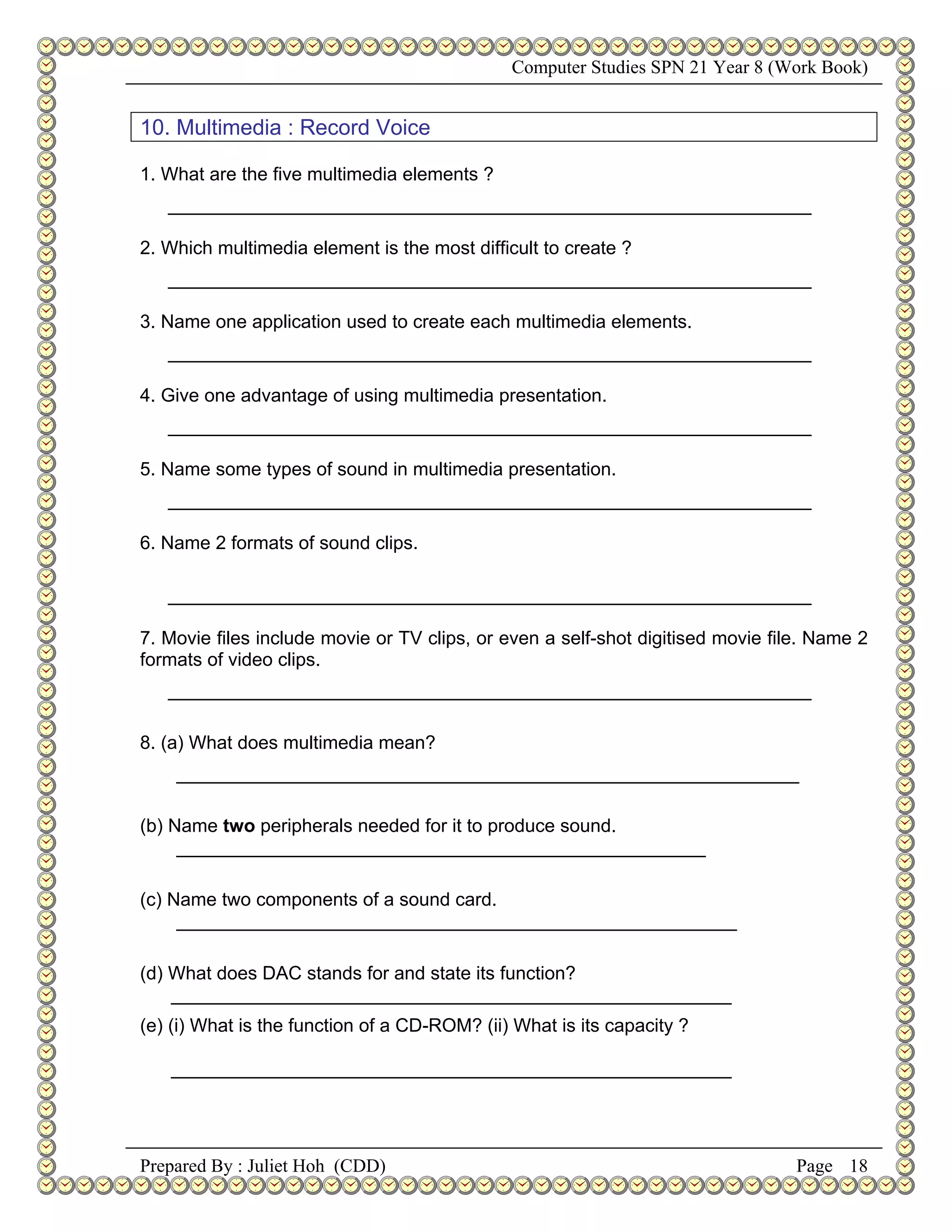 Computer Studies SPN 21 Year 8 (Work Book)


10. Multimedia : Record Voice

1. What are the five multimedia elements ?
   ______________________________________________________________

2. Which multimedia element is the most difficult to create ?
   ______________________________________________________________

3. Name one application used to create each multimedia elements.
   ______________________________________________________________

4. Give one advantage of using multimedia presentation.
   ______________________________________________________________

5. Name some types of sound in multimedia presentation.
   ______________________________________________________________

6. Name 2 formats of sound clips.

   ______________________________________________________________

7. Movie files include movie or TV clips, or even a self-shot digitised movie file. Name 2
formats of video clips.
   ______________________________________________________________

8. (a) What does multimedia mean?
    ____________________________________________________________

(b) Name two peripherals needed for it to produce sound.
     ___________________________________________________

(c) Name two components of a sound card.
     ______________________________________________________

(d) What does DAC stands for and state its function?
    ______________________________________________________
(e) (i) What is the function of a CD-ROM? (ii) What is its capacity ?

   ______________________________________________________




Prepared By : Juliet Hoh (CDD)                                                   Page 18
 