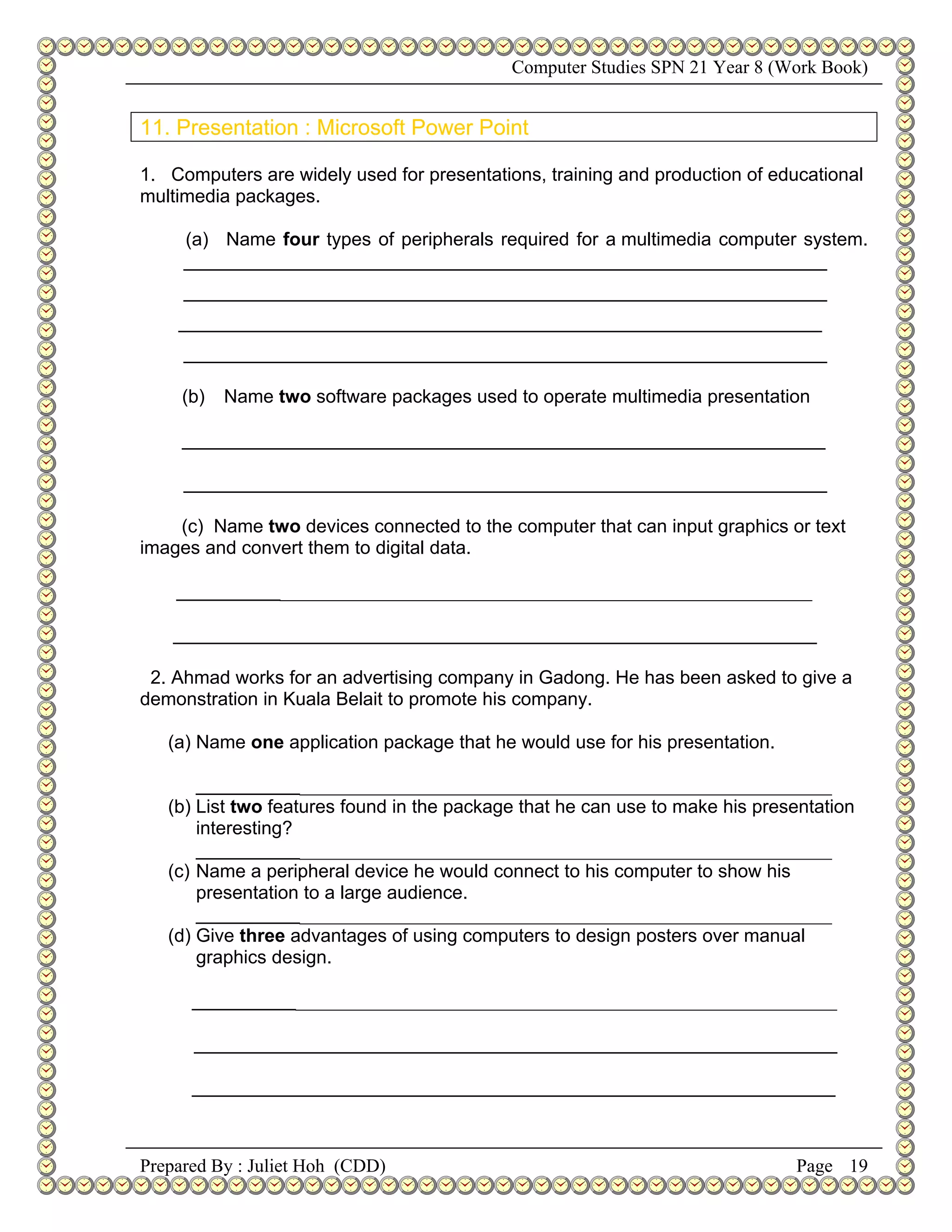 Computer Studies SPN 21 Year 8 (Work Book)


11. Presentation : Microsoft Power Point

1. Computers are widely used for presentations, training and production of educational
multimedia packages.

     (a) Name four types of peripherals required for a multimedia computer system.
     ______________________________________________________________
     ______________________________________________________________
    ______________________________________________________________
     ______________________________________________________________

     (b)   Name two software packages used to operate multimedia presentation

     ______________________________________________________________

     ______________________________________________________________

    (c) Name two devices connected to the computer that can input graphics or text
images and convert them to digital data.

    ___________________________________________________________________

    ______________________________________________________________

 2. Ahmad works for an advertising company in Gadong. He has been asked to give a
demonstration in Kuala Belait to promote his company.

   (a) Name one application package that he would use for his presentation.

       ___________________________________________________________________
   (b) List two features found in the package that he can use to make his presentation
       interesting?
       ___________________________________________________________________
   (c) Name a peripheral device he would connect to his computer to show his
       presentation to a large audience.
       ___________________________________________________________________
   (d) Give three advantages of using computers to design posters over manual
       graphics design.

      ____________________________________________________________________

      ______________________________________________________________

      ______________________________________________________________



Prepared By : Juliet Hoh (CDD)                                                Page 19
 
