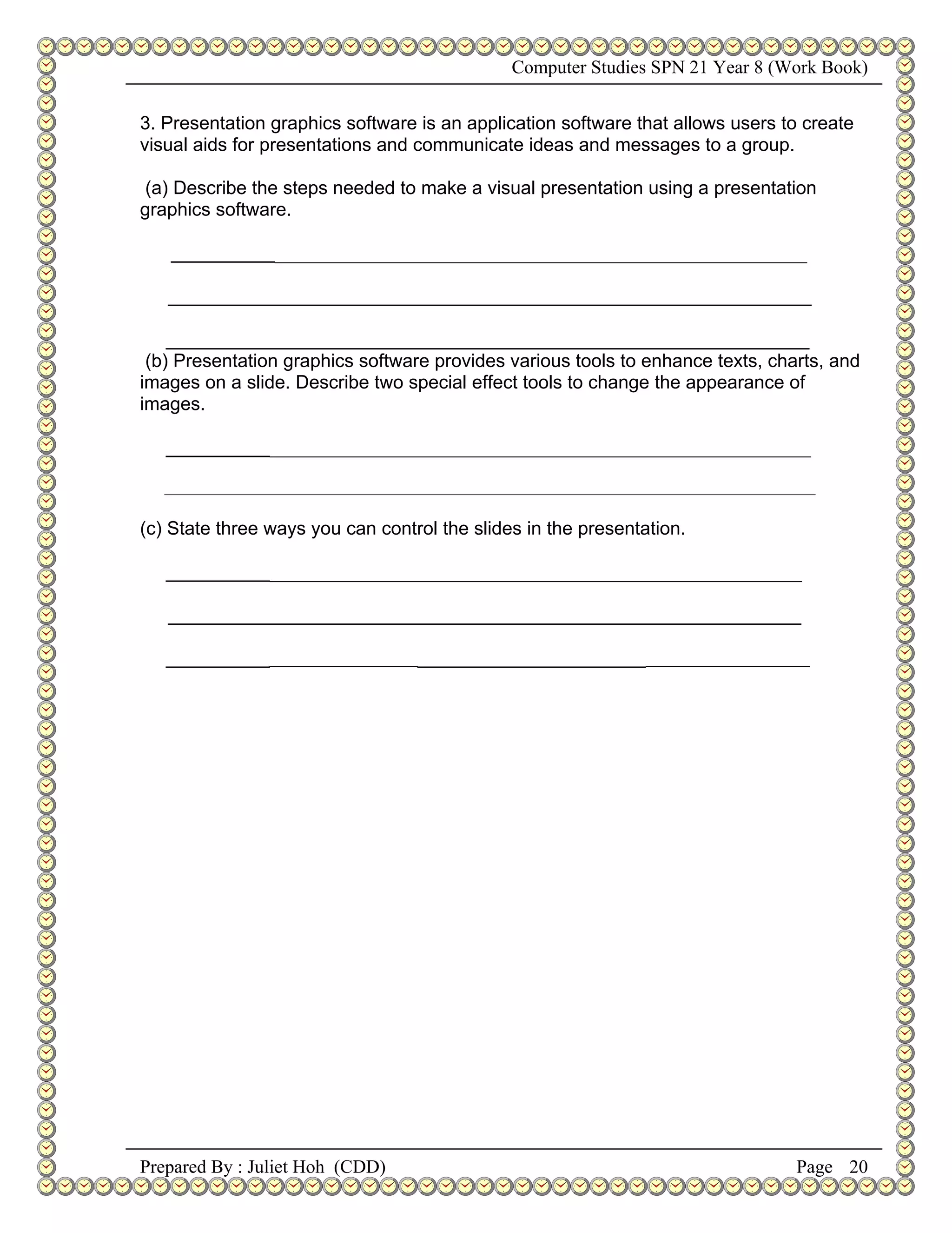 Computer Studies SPN 21 Year 8 (Work Book)


3. Presentation graphics software is an application software that allows users to create
visual aids for presentations and communicate ideas and messages to a group.

 (a) Describe the steps needed to make a visual presentation using a presentation
graphics software.

   ___________________________________________________________________

   ______________________________________________________________

    ______________________________________________________________
 (b) Presentation graphics software provides various tools to enhance texts, charts, and
images on a slide. Describe two special effect tools to change the appearance of
images.

   ____________________________________________________________________

   _____________________________________________________________________________________________


(c) State three ways you can control the slides in the presentation.

   ___________________________________________________________________

   _____________________________________________________________

   ________________________________________________________________________




Prepared By : Juliet Hoh (CDD)                                                               Page 20
 