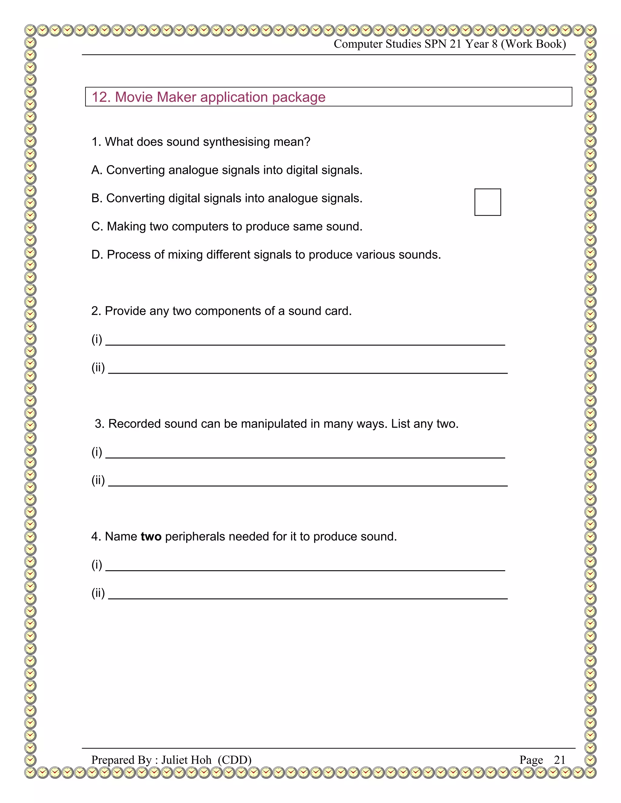 Computer Studies SPN 21 Year 8 (Work Book)



12. Movie Maker application package


1. What does sound synthesising mean?

A. Converting analogue signals into digital signals.

B. Converting digital signals into analogue signals.

C. Making two computers to produce same sound.

D. Process of mixing different signals to produce various sounds.



2. Provide any two components of a sound card.

(i) ___________________________________________________________

(ii) ___________________________________________________________



3. Recorded sound can be manipulated in many ways. List any two.

(i) ___________________________________________________________

(ii) ___________________________________________________________



4. Name two peripherals needed for it to produce sound.

(i) ___________________________________________________________

(ii) ___________________________________________________________




Prepared By : Juliet Hoh (CDD)                                                 Page 21
 
