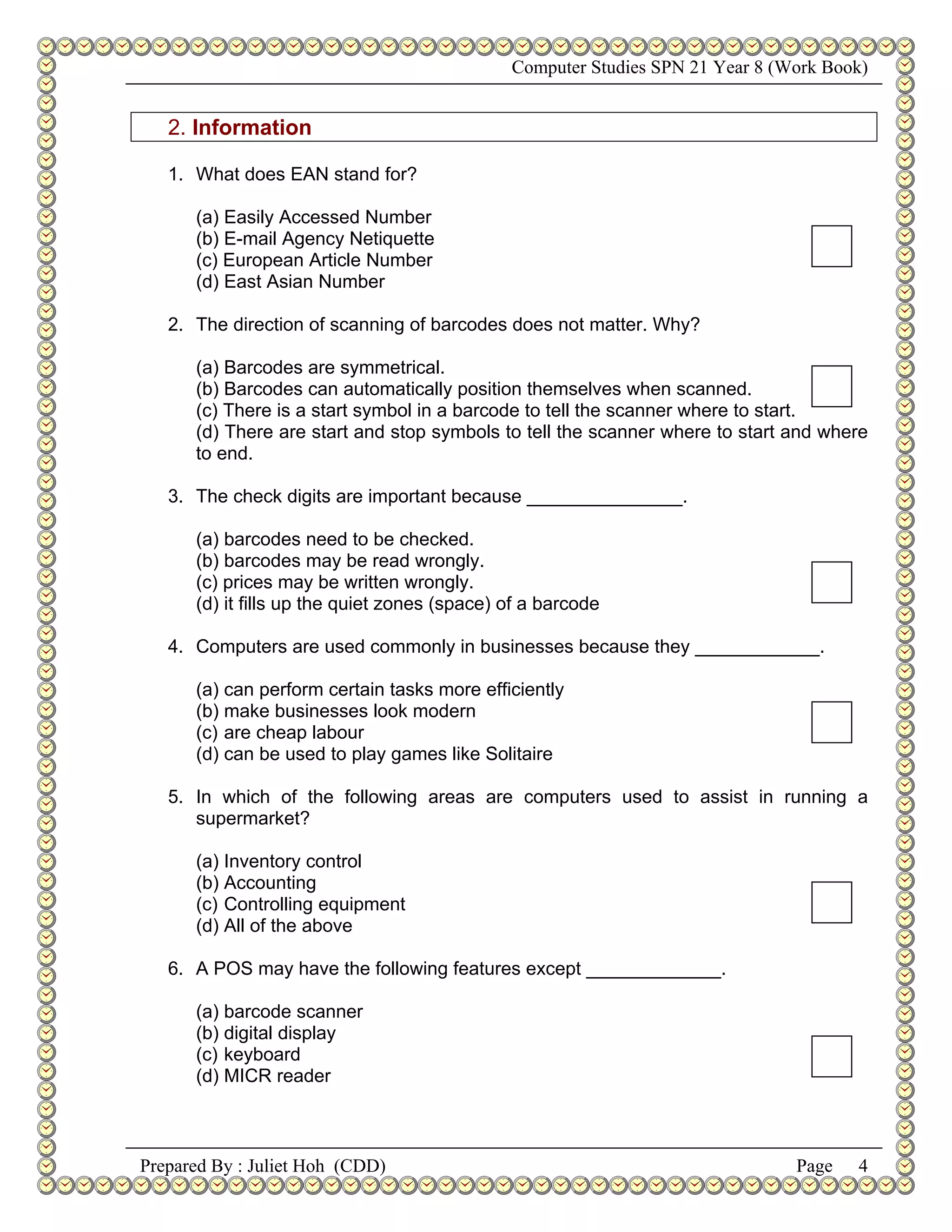 Computer Studies SPN 21 Year 8 (Work Book)


   2. Information

   1. What does EAN stand for?

      (a) Easily Accessed Number
      (b) E-mail Agency Netiquette
      (c) European Article Number
      (d) East Asian Number

   2. The direction of scanning of barcodes does not matter. Why?

      (a) Barcodes are symmetrical.
      (b) Barcodes can automatically position themselves when scanned.
      (c) There is a start symbol in a barcode to tell the scanner where to start.
      (d) There are start and stop symbols to tell the scanner where to start and where
      to end.

   3. The check digits are important because _______________.

      (a) barcodes need to be checked.
      (b) barcodes may be read wrongly.
      (c) prices may be written wrongly.
      (d) it fills up the quiet zones (space) of a barcode

   4. Computers are used commonly in businesses because they ____________.

      (a) can perform certain tasks more efficiently
      (b) make businesses look modern
      (c) are cheap labour
      (d) can be used to play games like Solitaire

   5. In which of the following areas are computers used to assist in running a
      supermarket?

      (a) Inventory control
      (b) Accounting
      (c) Controlling equipment
      (d) All of the above

   6. A POS may have the following features except _____________.

      (a) barcode scanner
      (b) digital display
      (c) keyboard
      (d) MICR reader



Prepared By : Juliet Hoh (CDD)                                                 Page   4
 