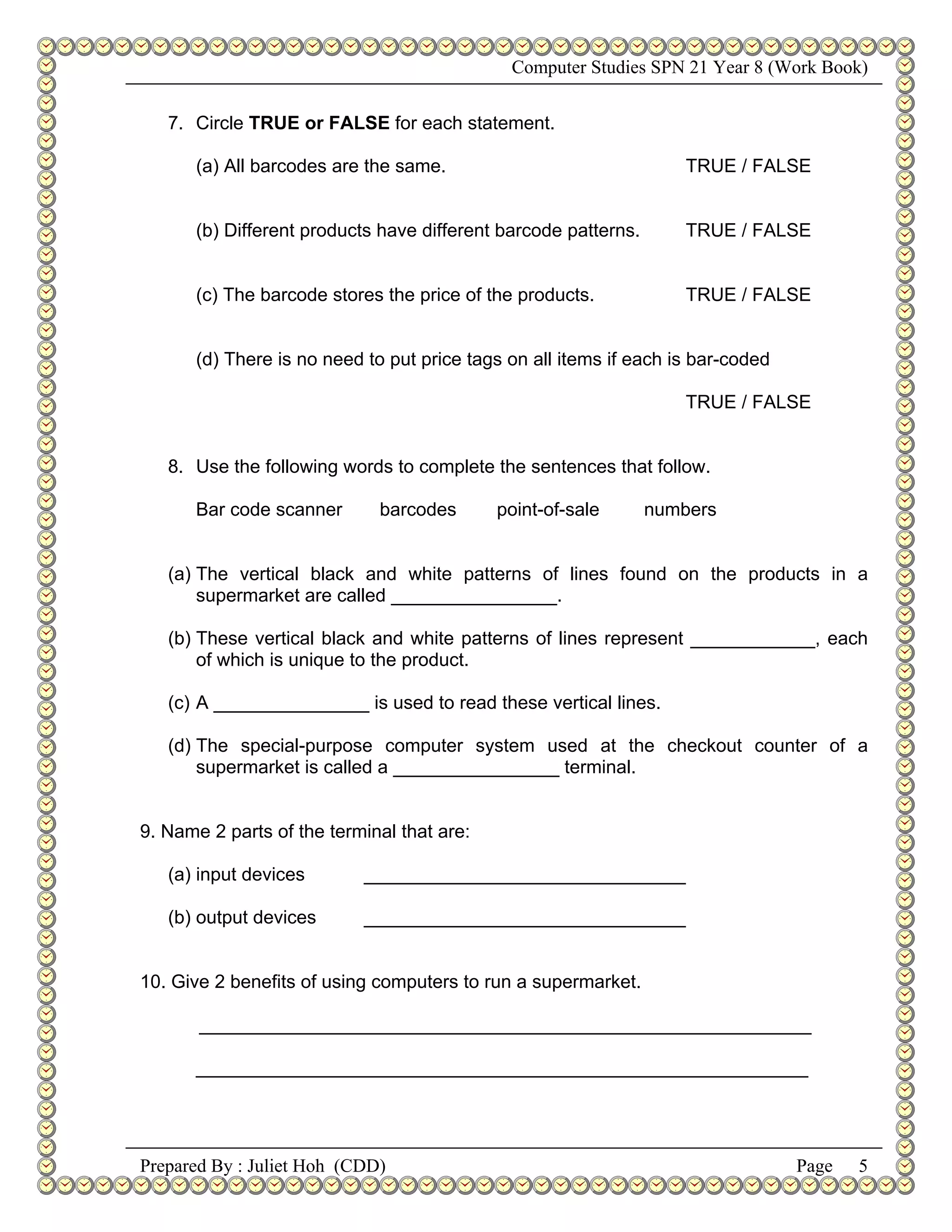 Computer Studies SPN 21 Year 8 (Work Book)


   7. Circle TRUE or FALSE for each statement.

      (a) All barcodes are the same.                                TRUE / FALSE


      (b) Different products have different barcode patterns.       TRUE / FALSE


      (c) The barcode stores the price of the products.             TRUE / FALSE


      (d) There is no need to put price tags on all items if each is bar-coded

                                                                    TRUE / FALSE


   8. Use the following words to complete the sentences that follow.

      Bar code scanner       barcodes       point-of-sale       numbers


   (a) The vertical black and white patterns of lines found on the products in a
       supermarket are called ________________.

   (b) These vertical black and white patterns of lines represent ____________, each
       of which is unique to the product.

   (c) A _______________ is used to read these vertical lines.

   (d) The special-purpose computer system used at the checkout counter of a
       supermarket is called a ________________ terminal.


9. Name 2 parts of the terminal that are:

   (a) input devices       _______________________________

   (b) output devices      _______________________________


10. Give 2 benefits of using computers to run a supermarket.

       ___________________________________________________________

      ___________________________________________________________




Prepared By : Juliet Hoh (CDD)                                                   Page   5
 