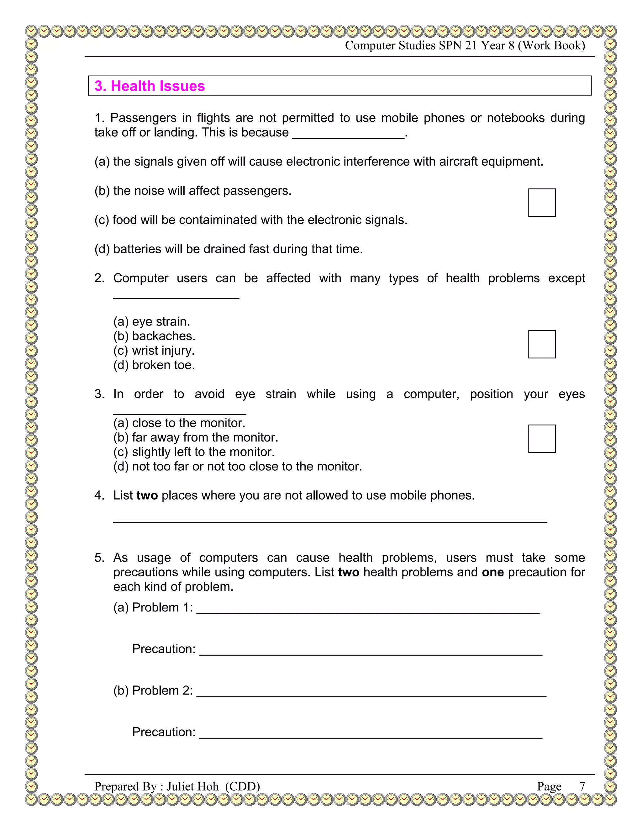 Computer Studies SPN 21 Year 8 (Work Book)


3. Health Issues

1. Passengers in flights are not permitted to use mobile phones or notebooks during
take off or landing. This is because ________________.

(a) the signals given off will cause electronic interference with aircraft equipment.

(b) the noise will affect passengers.

(c) food will be contaiminated with the electronic signals.

(d) batteries will be drained fast during that time.

2. Computer users can be affected with many types of health problems except
   __________________

   (a) eye strain.
   (b) backaches.
   (c) wrist injury.
   (d) broken toe.

3. In order to avoid eye strain while using a computer, position your eyes
   ___________________
   (a) close to the monitor.
   (b) far away from the monitor.
   (c) slightly left to the monitor.
   (d) not too far or not too close to the monitor.

4. List two places where you are not allowed to use mobile phones.
   ______________________________________________________________


5. As usage of computers can cause health problems, users must take some
   precautions while using computers. List two health problems and one precaution for
   each kind of problem.
   (a) Problem 1: _________________________________________________


       Precaution: _________________________________________________


   (b) Problem 2: __________________________________________________


       Precaution: _________________________________________________



Prepared By : Juliet Hoh (CDD)                                                     Page   7
 