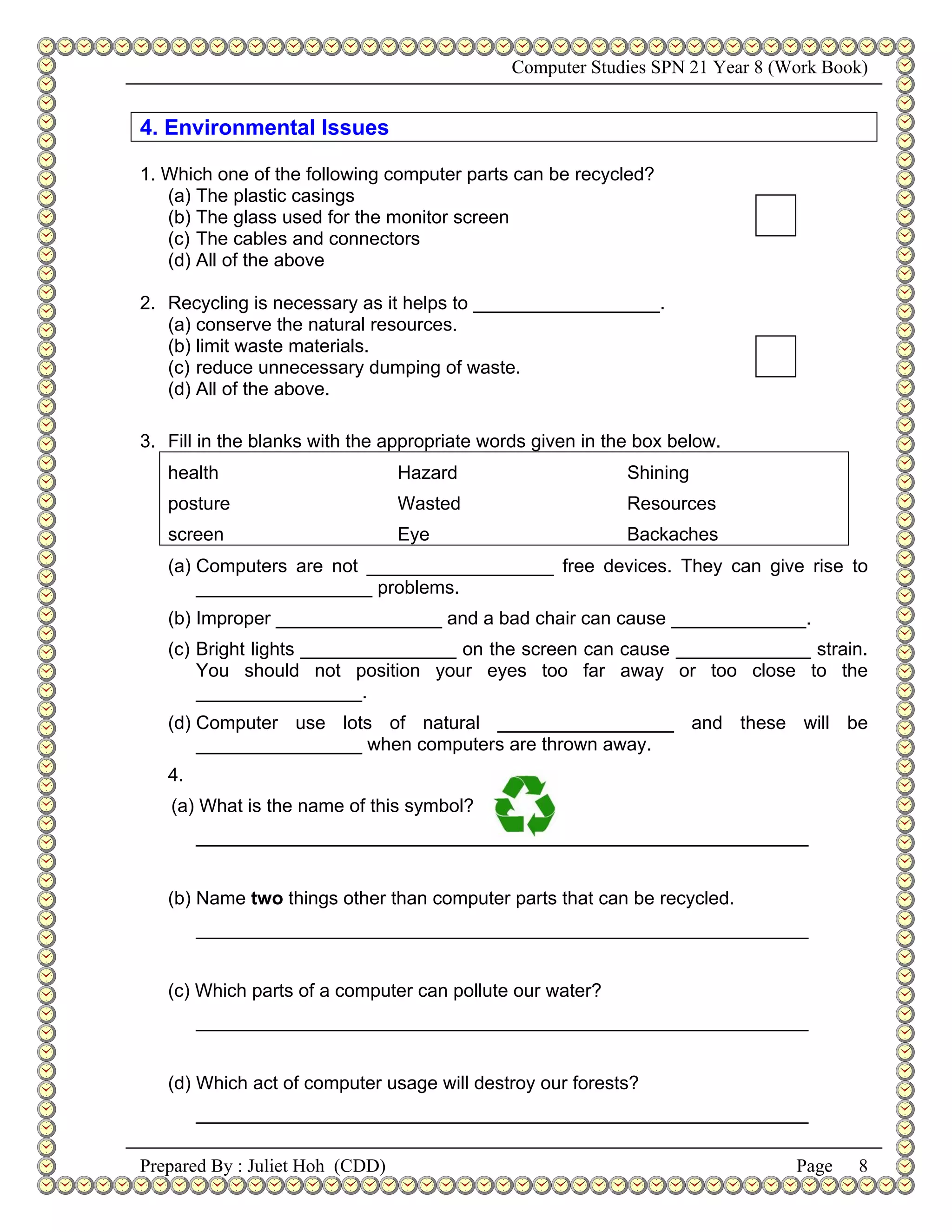 Computer Studies SPN 21 Year 8 (Work Book)


4. Environmental Issues

1. Which one of the following computer parts can be recycled?
   (a) The plastic casings
   (b) The glass used for the monitor screen
   (c) The cables and connectors
   (d) All of the above

2. Recycling is necessary as it helps to __________________.
   (a) conserve the natural resources.
   (b) limit waste materials.
   (c) reduce unnecessary dumping of waste.
   (d) All of the above.

3. Fill in the blanks with the appropriate words given in the box below.
   health                        Hazard                     Shining
   posture                       Wasted                     Resources
   screen                        Eye                        Backaches
   (a) Computers are not __________________ free devices. They can give rise to
       _________________ problems.
   (b) Improper ________________ and a bad chair can cause _____________.
   (c) Bright lights _______________ on the screen can cause _____________ strain.
       You should not position your eyes too far away or too close to the
       ________________.
   (d) Computer use lots of natural _________________ and these will be
       ________________ when computers are thrown away.
   4.
   (a) What is the name of this symbol?
        ___________________________________________________________


   (b) Name two things other than computer parts that can be recycled.
        ___________________________________________________________


   (c) Which parts of a computer can pollute our water?
        ___________________________________________________________


   (d) Which act of computer usage will destroy our forests?
        ___________________________________________________________

Prepared By : Juliet Hoh (CDD)                                                 Page   8
 