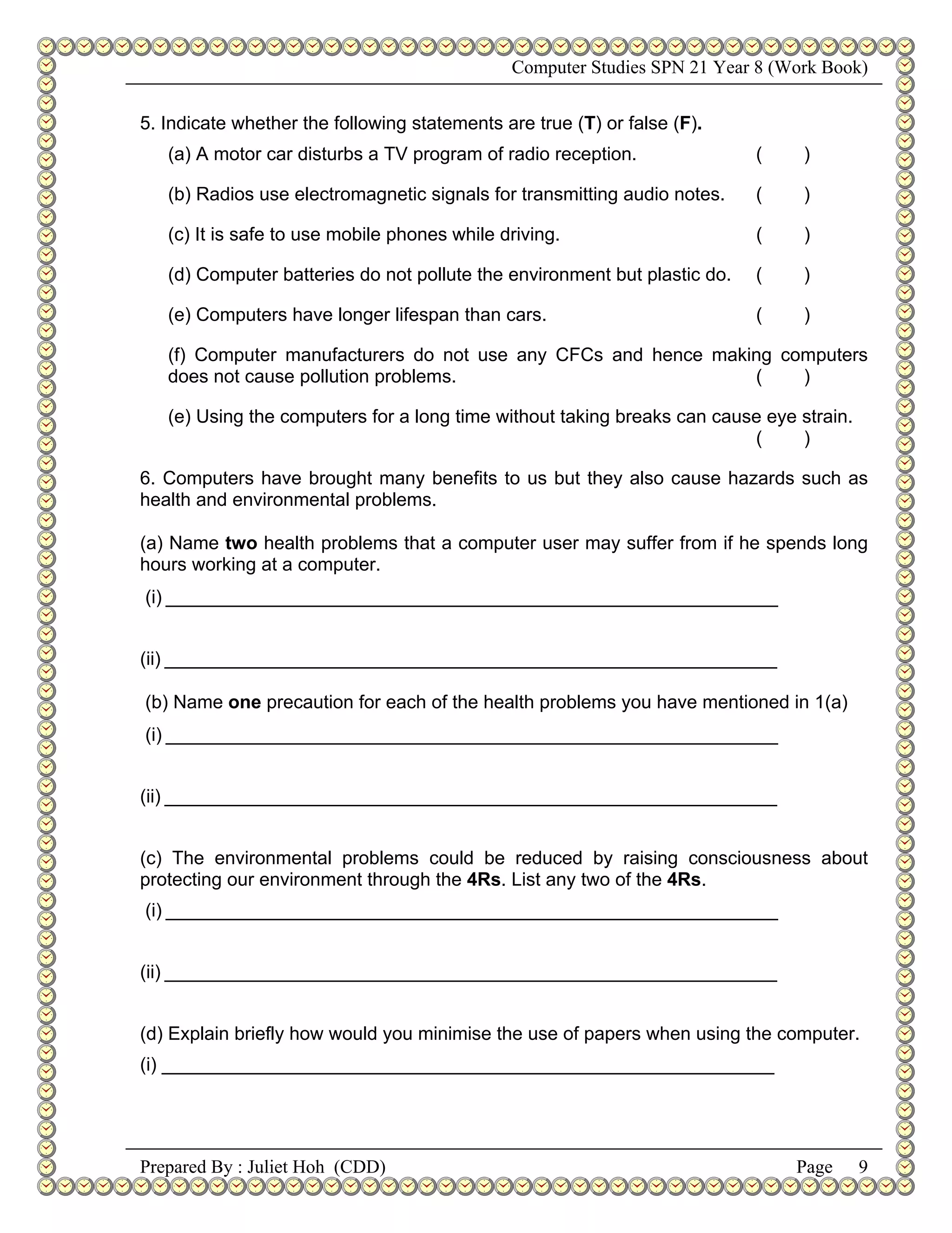 Computer Studies SPN 21 Year 8 (Work Book)


5. Indicate whether the following statements are true (T) or false (F).
   (a) A motor car disturbs a TV program of radio reception.               (    )

   (b) Radios use electromagnetic signals for transmitting audio notes.    (    )

   (c) It is safe to use mobile phones while driving.                      (    )

   (d) Computer batteries do not pollute the environment but plastic do.   (    )

   (e) Computers have longer lifespan than cars.                           (    )

   (f) Computer manufacturers do not use any CFCs and hence making computers
   does not cause pollution problems.                           (    )

   (e) Using the computers for a long time without taking breaks can cause eye strain.
                                                                         (     )

6. Computers have brought many benefits to us but they also cause hazards such as
health and environmental problems.

(a) Name two health problems that a computer user may suffer from if he spends long
hours working at a computer.
(i) ___________________________________________________________


(ii) ___________________________________________________________

(b) Name one precaution for each of the health problems you have mentioned in 1(a)
(i) ___________________________________________________________


(ii) ___________________________________________________________


(c) The environmental problems could be reduced by raising consciousness about
protecting our environment through the 4Rs. List any two of the 4Rs.
(i) ___________________________________________________________


(ii) ___________________________________________________________


(d) Explain briefly how would you minimise the use of papers when using the computer.
(i) ___________________________________________________________




Prepared By : Juliet Hoh (CDD)                                                 Page      9
 