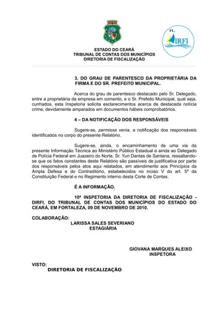 ESTADO DO CEARÁ
                    TRIBUNAL DE CONTAS DOS MUNICÍPIOS
                        DIRETORIA DE FISCALIZAÇÃO



                     3. DO GRAU DE PARENTESCO DA PROPRIETÁRIA DA
                     FIRMA E DO SR. PREFEITO MUNICIPAL.

                      Acerca do grau de parentesco destacado pelo Sr. Delegado,
entre a proprietária da empresa em comento, e o Sr. Prefeito Municipal, qual seja,
cunhados, esta Inspetoria solicita esclarecimentos acerca de destacada notícia
crime, devidamente amparados em documentos hábeis comprobatórios.

                     4 – DA NOTIFICAÇÃO DOS RESPONSÁVEIS

                      Sugere-se, permissa venia, a notificação dos responsáveis
identificados no corpo do presente Relatório.

                     Sugere-se, ainda, o encaminhamento de uma via da
presente Informação Técnica ao Ministério Público Estadual e ainda ao Delegado
de Polícia Federal em Juazeiro do Norte, Sr. Yuri Dantas de Santana, ressaltando-
se que os fatos constantes deste Relatório são passíveis de justificativa por parte
dos responsáveis pelos atos aqui relatados, em atendimento aos Princípios da
Ampla Defesa e do Contraditório, estabelecidos no inciso V do art. 5º da
Constituição Federal e no Regimento interno desta Corte de Contas.

                     É A INFORMAÇÃO.

                10ª INSPETORIA DA DIRETORIA DE FISCALIZAÇÃO -
DIRFI, DO TRIBUNAL DE CONTAS DOS MUNICÍPIOS DO ESTADO DO
CEARÁ, EM FORTALEZA, 09 DE NOVEMBRO DE 2010.

COLABORAÇÃO:
                   LARISSA SALES SEVERIANO
                          ESTAGIÁRIA



                                                 GIOVANA MARQUES ALEIXO
                                                        INSPETORA

VISTO:
         DIRETORIA DE FISCALIZAÇÃO
 