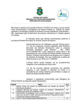 ESTADO DO CEARÁ
                     TRIBUNAL DE CONTAS DOS MUNICÍPIOS
                         DIRETORIA DE FISCALIZAÇÃO



Municípios a abertura do Inquérito Policial nº 31/2010 com vistas a apurar notícia
crime encaminhada à Corregedoria da Polícia Federal no Estado do Ceará,
referente à contratação irregular da empresa Francisca Marileuda Leite Almeida –
ME, responsável pelo fornecimento de produtos alimentícios à unidade gestora
em apreço.

                    É noticiado ainda que referida microempresa pertence à
cunhada do Prefeito Municipal, Sr. Antonio Teixeira de Oliveira.

                      Solicita desta forma o Sr. Delegado, que este Tribunal apure:
                      “1.1. Se as sucessivas compras realizadas pela Prefeitura
                      Municipal de Senador Pompeu/Ce junto à empresa
                      Francisca Marileuda Leite Almeida – ME, CNPJ
                      05.115.758/0001-99, a qual, segundo a notícia crime, é de
                      propriedade de uma cunhada do Prefeito Antônio Teixeira de
                      Oliveira, configura fracionamento de despesa com o objetivo
                      de dispensa de licitação, fato que configuraria a prática do
                      delito previsto no art. 89 da Lei n° 8.666/93;

                      1.2.Caso tenha havido licitação, se os procedimentos
                      chegaram a ser auditados por essa corte;

                      1.3. Se há recursos federais envolvidos nas referidas
                      compras, o que indicaria o interesse da União e a
                      competência da Justiça Federal para conhecer e julgar os
                      fatos fruto deste Inquérito Policial.”


                      Integram o expediente encaminhado pela Delegacia de
Polícia Federal, as seguintes peças fotocopiadas:

ORDEM                                   PEÇA                                    FLS.
  I     Notícia Crime de autoria de representante do Partido da Social           03
        Democracia Brasileira
  II    Cadastro Nacional da Pessoa Jurídica da empresa “FRANCISCA               04
        MARILEUDA LEITE DE ALMEIDA – ME”
 III    Documentos de despesas junto à credora supracitada, relativos aos       05/26
        exercícios de 2007 a 2009, extraídos do Portal da Transparência deste
        Tribunal de Contas dos Municípios
 IV     Ofício n° 061015/2009-GAB/COR/SR/DPF/CE                                  27
 