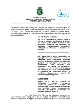 ESTADO DO CEARÁ
                     TRIBUNAL DE CONTAS DOS MUNICÍPIOS
                         DIRETORIA DE FISCALIZAÇÃO



em análise contraiu despesas junto a credora em evidência, em valores para os
quais é obrigatória a realização de processo licitatório, conforme preceituam o art.
37, inciso XXI da Constituição Federal e art. 2º da Lei Federal nº 8.666/93; porém,
segundo dados do SIM, a totalidade de referidas despesas não foi precedida de
processo licitatório.
                                      CONSTITUIÇÃO FEDERAL:
                                     Art. 37. A administração pública direta e
                                     indireta de qualquer dos Poderes da União,
                                     dos Estados, do Distrito Federal e dos
                                     Municípios obedecerá aos princípios de
                                     legalidade,   impessoalidade,  moralidade,
                                     publicidade e eficiência e, também, ao
                                     seguinte:
                                     ..............................................................................
                                     .........
                                     XXI - ressalvados os casos especificados na
                                     legislação, as obras, serviços, compras e
                                     alienações serão contratados mediante
                                     processo de licitação pública que assegure
                                     igualdade de condições a todos os
                                     concorrentes,     com     cláusulas     que
                                     estabeleçam obrigações de pagamento,
                                     mantidas as condições efetivas da proposta,
                                     nos termos da lei, o qual somente permitirá
                                     as exigências de qualificação técnica e
                                     econômica indispensáveis à garantia do
                                     cumprimento das obrigações.

                                     LEI Nº 8.666/93:
                                     Art.2oAs obras, serviços, inclusive de
                                     publicidade,       compras,      alienações,
                                     concessões, permissões e locações da
                                     Administração Pública, quando contratadas
                                     com     terceiros,  serão   necessariamente
                                     precedidas de licitação, ressalvadas as
                                     hipóteses previstas nesta Lei.

                     A título informativo há que se destacar, conforme se
demonstra no quadro a seguir exposto, que existe a ocorrência do mesmo fato em
diversas Secretarias Municipais no exercício financeiro de 2009, as quais estão
 