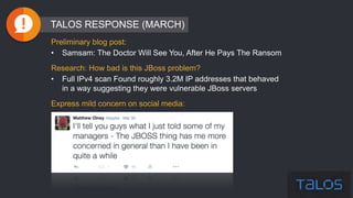 Preliminary blog post:
• Samsam: The Doctor Will See You, After He Pays The Ransom
Research: How bad is this JBoss problem?
• Full IPv4 scan Found roughly 3.2M IP addresses that behaved
in a way suggesting they were vulnerable JBoss servers
Express mild concern on social media:
TALOS RESPONSE (MARCH)
 