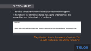 • There is a window between shell installation and file encryption
• I dramatically fail at math and also manage to underestimate the
capabilities and determination of my team.
They finished it over the weekend and had the
results waiting for me Monday morning.
“ACTIONABLE”
 