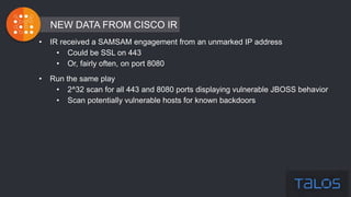 • IR received a SAMSAM engagement from an unmarked IP address
• Could be SSL on 443
• Or, fairly often, on port 8080
• Run the same play
• 2^32 scan for all 443 and 8080 ports displaying vulnerable JBOSS behavior
• Scan potentially vulnerable hosts for known backdoors
NEW DATA FROM CISCO IR
 