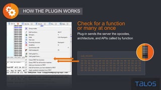 sub_401000
--------------------------------------------------
56 6a 0c 6a 01 e8 64 ab 00 00 8b f0 8b 44 24 10 89
46 04 8b 44 24 14 89 46 08 a1 08 b4 47 00 85 c0 59
59 74 12 83 3d 00 b4 47 00 00 75 09 ff 35 0c b4 47
00 ff d0 59 a1 04 b4 47 00 85 c0 74 04 89 30 eb 06
89 35 00 b4 47 00 89 35 04 b4 47 00 83 26 00 5e c3
HOW THE PLUGIN WORKS
Check for a function
or many at once
Plug-in sends the server the opcodes,
architecture, and APIs called by function
 