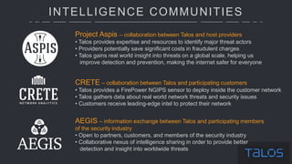 INTELLIGENCE COMMUNITIES
Project Aspis – collaboration between Talos and host providers
• Talos provides expertise and resources to identify major threat actors
• Providers potentially save significant costs in fraudulent charges
• Talos gains real world insight into threats on a global scale, helping us
improve detection and prevention, making the internet safer for everyone
CRETE – collaboration between Talos and participating customers
• Talos provides a FirePower NGIPS sensor to deploy inside the customer network
• Talos gathers data about real world network threats and security issues
• Customers receive leading-edge intel to protect their network
AEGIS – information exchange between Talos and participating members
of the security industry
• Open to partners, customers, and members of the security industry
• Collaborative nexus of intelligence sharing in order to provide better
detection and insight into worldwide threats
 