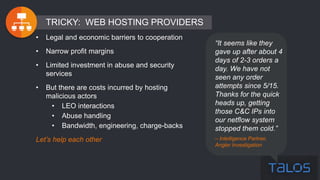 “It seems like they
gave up after about 4
days of 2-3 orders a
day. We have not
seen any order
attempts since 5/15.
Thanks for the quick
heads up, getting
those C&C IPs into
our netflow system
stopped them cold.”
– Intelligence Partner,
Angler Investigation
• Legal and economic barriers to cooperation
• Narrow profit margins
• Limited investment in abuse and security
services
• But there are costs incurred by hosting
malicious actors
• LEO interactions
• Abuse handling
• Bandwidth, engineering, charge-backs
Let’s help each other
TRICKY: WEB HOSTING PROVIDERS
 