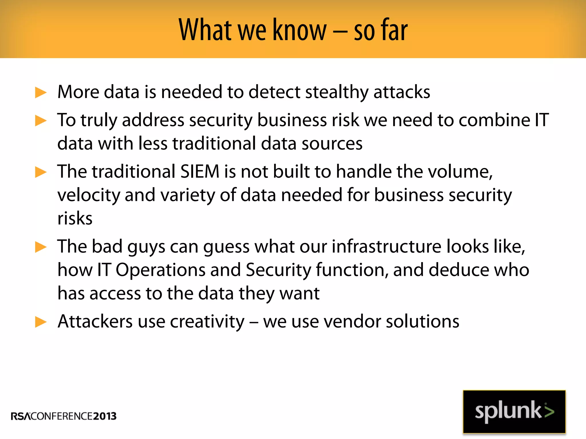 ► More data is needed to detect stealthy attacks
► To truly address security business risk we need to combine IT
data with less traditional data sources
► The traditional SIEM is not built to handle the volume,
velocity and variety of data needed for business security
risks
► The bad guys can guess what our infrastructure looks like,
how IT Operations and Security function, and deduce who
has access to the data they want
► Attackers use creativity – we use vendor solutions
What we know – so far
 