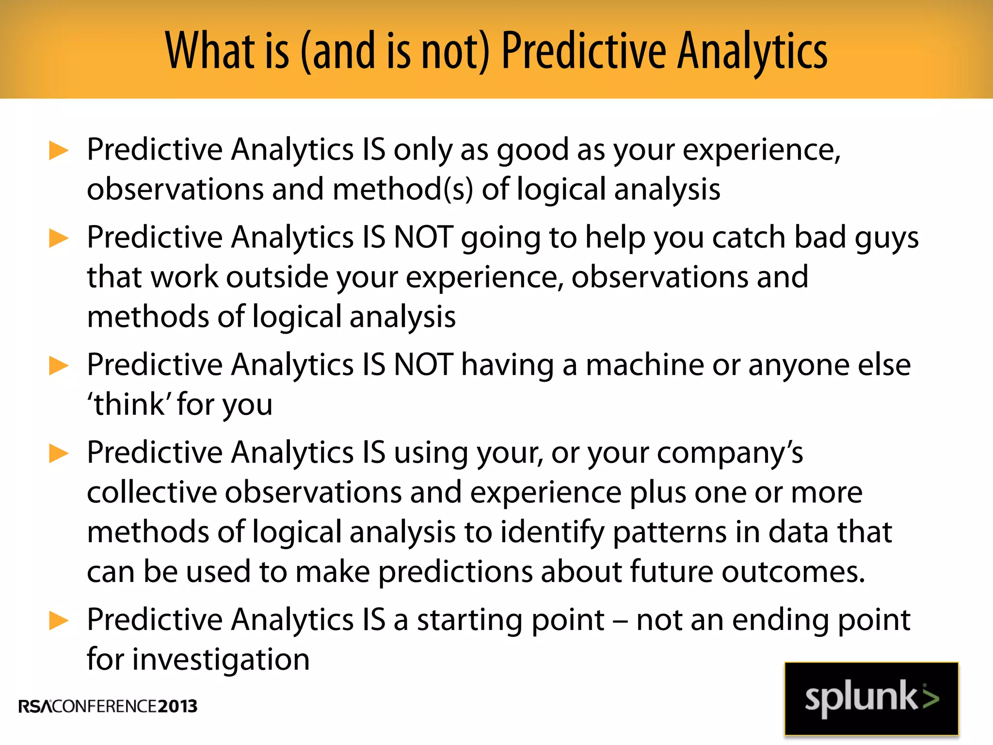 ► Predictive Analytics IS only as good as your experience,
observations and method(s) of logical analysis
► Predictive Analytics IS NOT going to help you catch bad guys
that work outside your experience, observations and
methods of logical analysis
► Predictive Analytics IS NOT having a machine or anyone else
‘think’for you
► Predictive Analytics IS using your, or your company’s
collective observations and experience plus one or more
methods of logical analysis to identify patterns in data that
can be used to make predictions about future outcomes.
► Predictive Analytics IS a starting point – not an ending point
for investigation
What is (and is not) Predictive Analytics
 