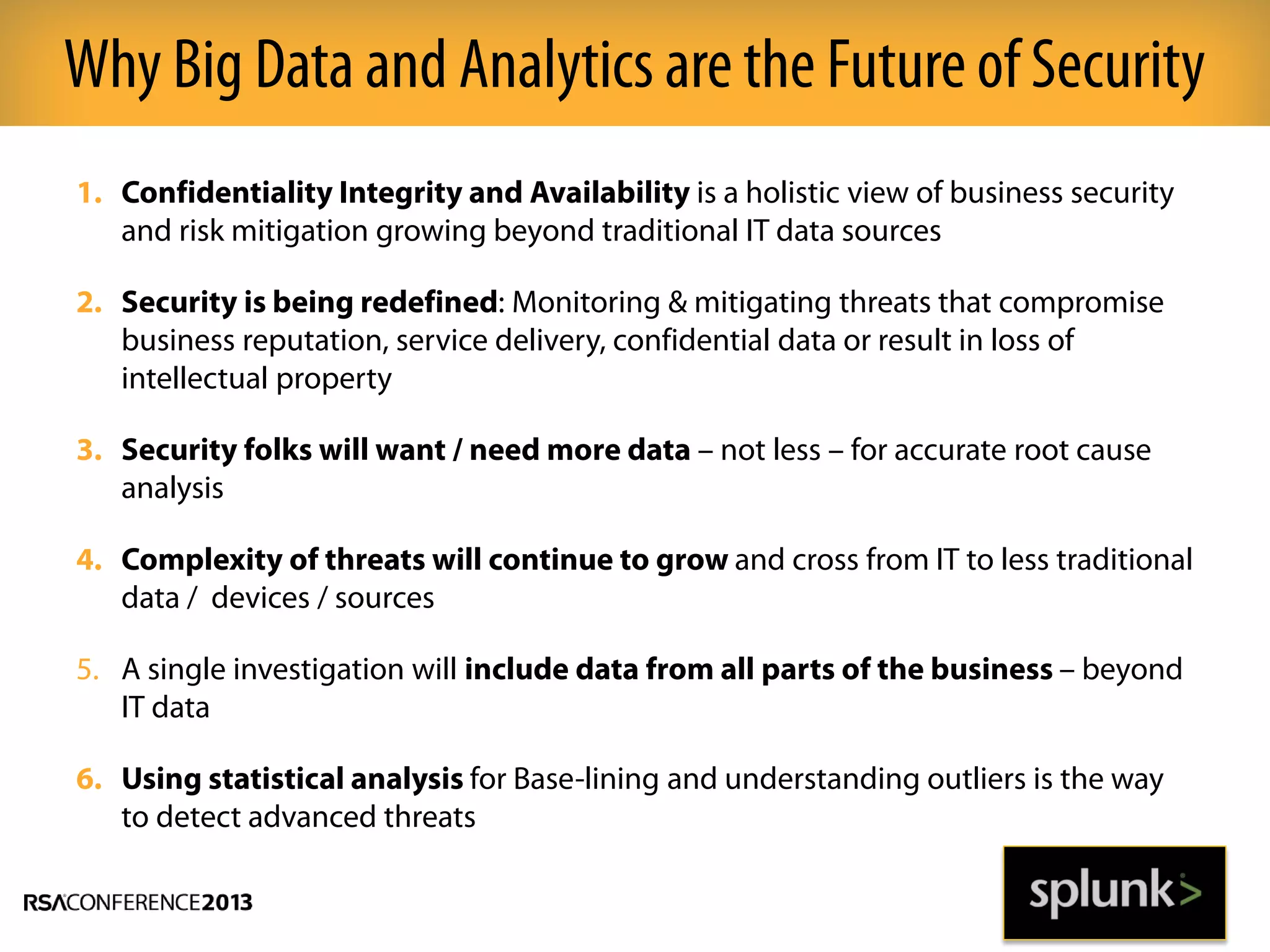 1. Confidentiality Integrity and Availability is a holistic view of business security
and risk mitigation growing beyond traditional IT data sources
2. Security is being redefined: Monitoring & mitigating threats that compromise
business reputation, service delivery, confidential data or result in loss of
intellectual property
3. Security folks will want / need more data – not less – for accurate root cause
analysis
4. Complexity of threats will continue to grow and cross from IT to less traditional
data / devices / sources
5. A single investigation will include data from all parts of the business – beyond
IT data
6. Using statistical analysis for Base-lining and understanding outliers is the way
to detect advanced threats
Why Big Data and Analytics are the Futureof Security
 