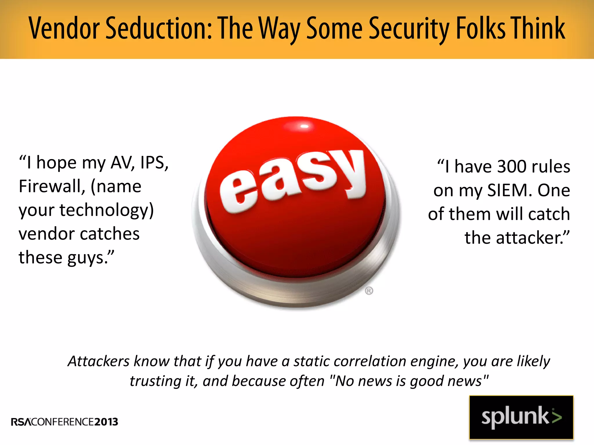 Vendor Seduction:TheWay Some Security FolksThink
“I hope my AV, IPS,
Firewall, (name
your technology)
vendor catches
these guys.”
“I have 300 rules
on my SIEM. One
of them will catch
the attacker.”
Attackers know that if you have a static correlation engine, you are likely
trusting it, and because often "No news is good news"
 