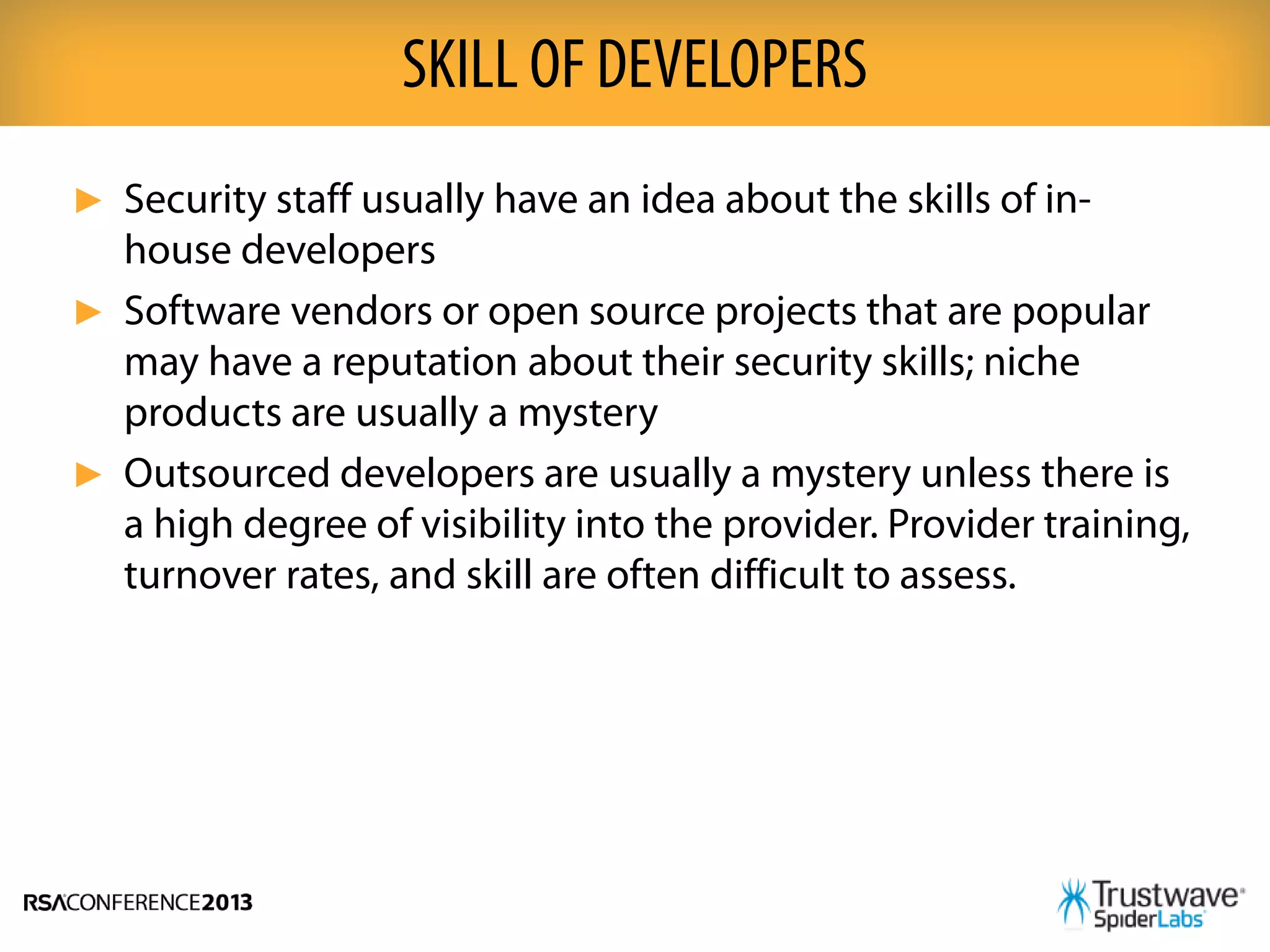 ► Security staff usually have an idea about the skills of in-
house developers
► Software vendors or open source projects that are popular
may have a reputation about their security skills; niche
products are usually a mystery
► Outsourced developers are usually a mystery unless there is
a high degree of visibility into the provider. Provider training,
turnover rates, and skill are often difficult to assess.
SKILL OF DEVELOPERS
 