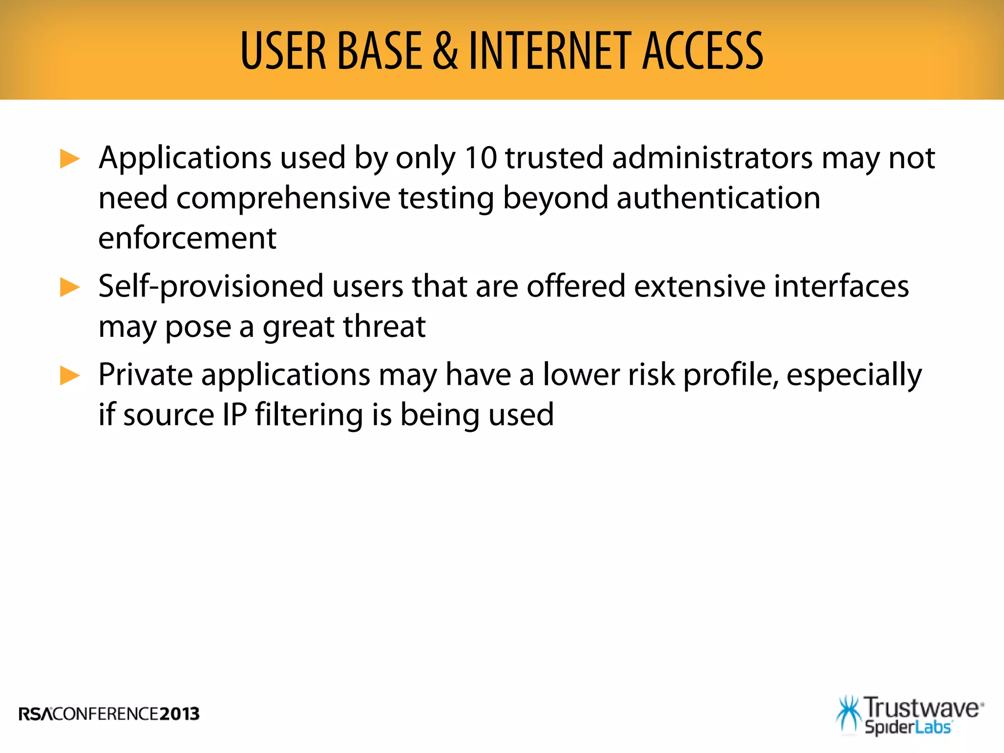 ► Applications used by only 10 trusted administrators may not
need comprehensive testing beyond authentication
enforcement
► Self-provisioned users that are offered extensive interfaces
may pose a great threat
► Private applications may have a lower risk profile, especially
if source IP filtering is being used
USER BASE & INTERNET ACCESS
 