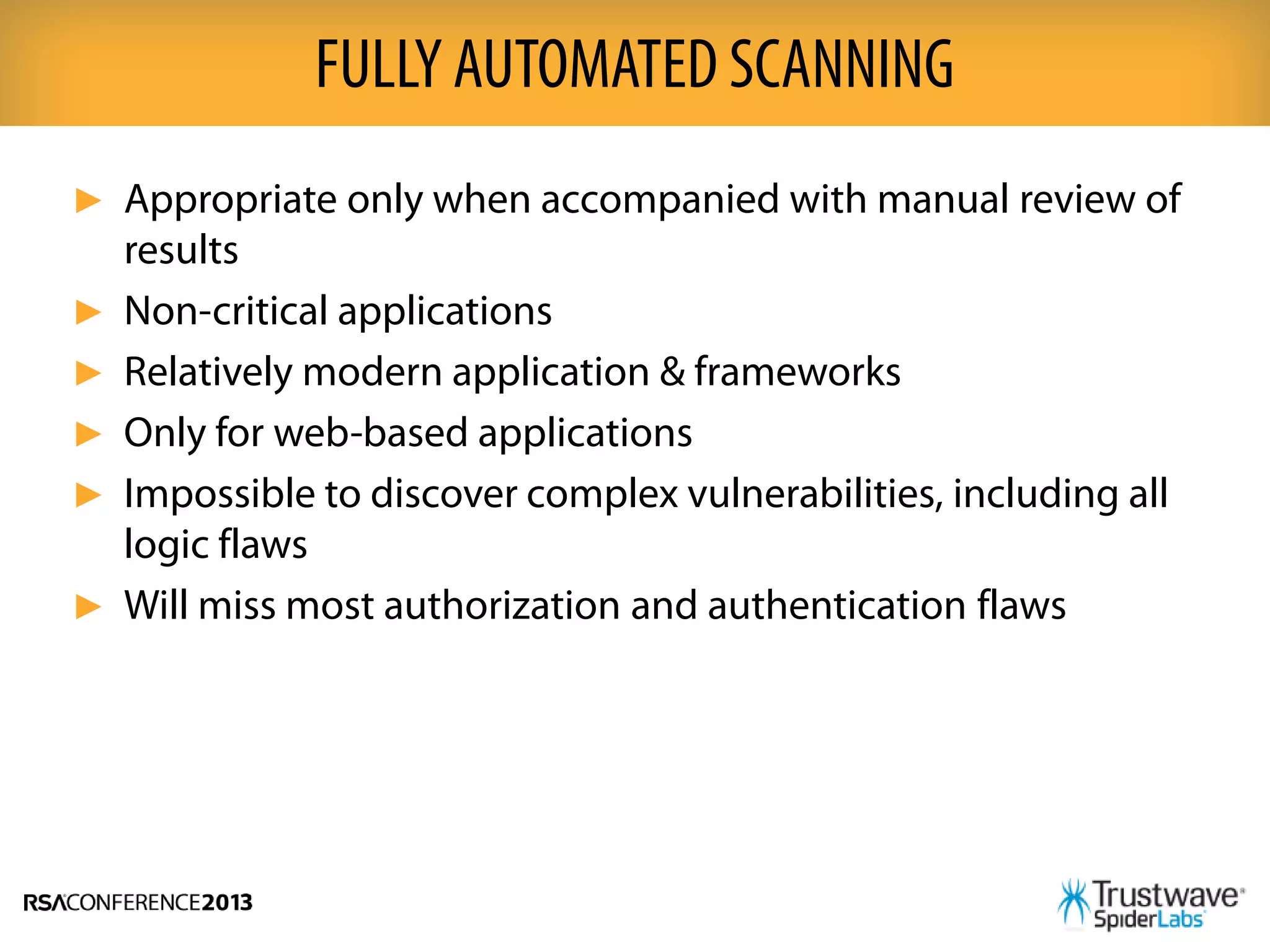 ► Appropriate only when accompanied with manual review of
results
► Non-critical applications
► Relatively modern application & frameworks
► Only for web-based applications
► Impossible to discover complex vulnerabilities, including all
logic flaws
► Will miss most authorization and authentication flaws
FULLY AUTOMATED SCANNING
 