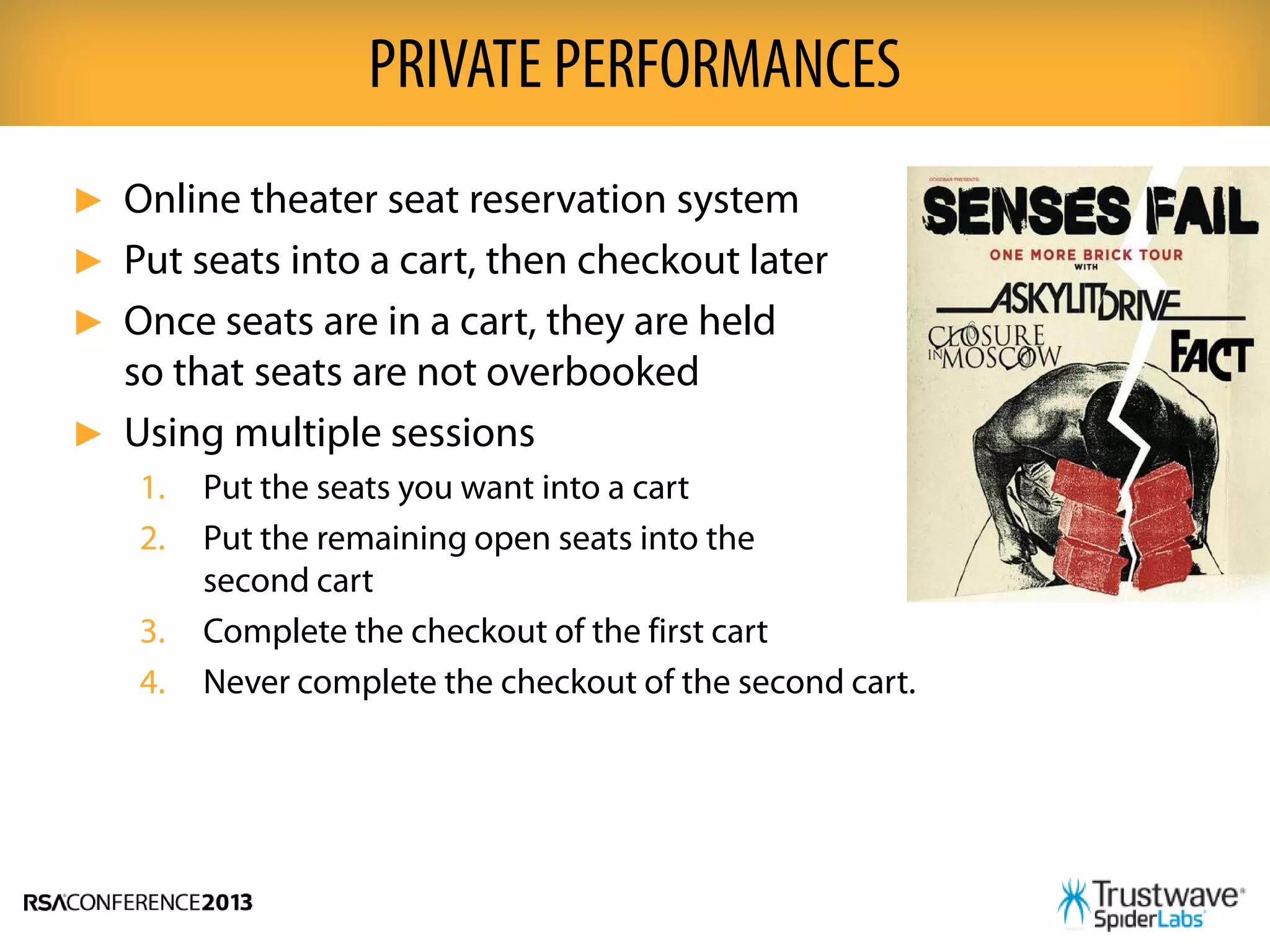 ► Online theater seat reservation system
► Put seats into a cart, then checkout later
► Once seats are in a cart, they are held
so that seats are not overbooked
► Using multiple sessions
1. Put the seats you want into a cart
2. Put the remaining open seats into the
second cart
3. Complete the checkout of the first cart
4. Never complete the checkout of the second cart.
PRIVATE PERFORMANCES
 
